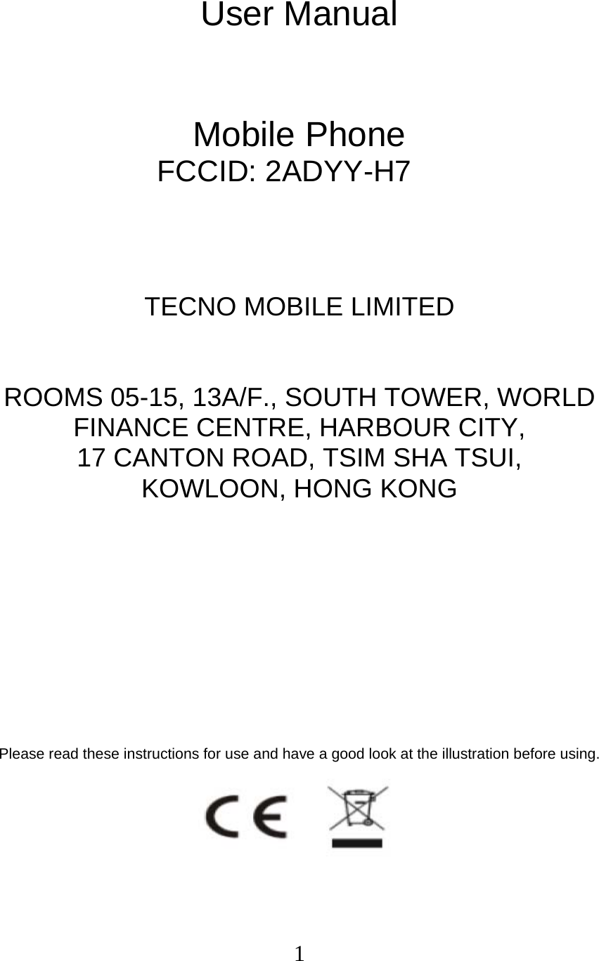  1 User Manual   Mobile Phone FCCID: 2ADYY-H7    TECNO MOBILE LIMITED  ROOMS 05-15, 13A/F., SOUTH TOWER, WORLD FINANCE CENTRE, HARBOUR CITY,   17 CANTON ROAD, TSIM SHA TSUI,   KOWLOON, HONG KONG         Please read these instructions for use and have a good look at the illustration before using.  