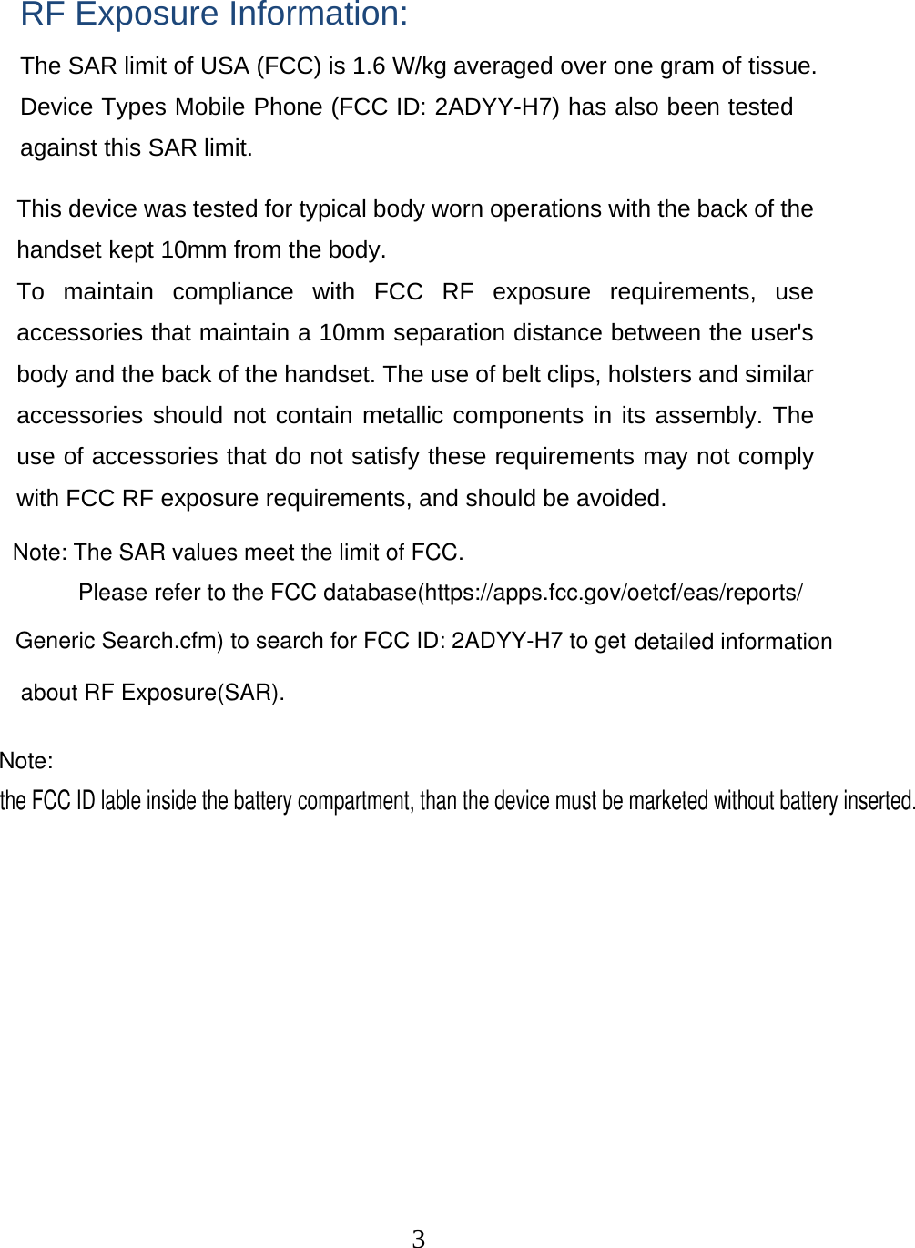  3 RF Exposure Information: The SAR limit of USA (FCC) is 1.6 W/kg averaged over one gram of tissue. Device Types Mobile Phone (FCC ID: 2ADYY-H7) has also been tested against this SAR limit. This device was tested for typical body worn operations with the back of the handset kept 10mm from the body. To maintain compliance with FCC RF exposure requirements, use accessories that maintain a 10mm separation distance between the user&apos;s body and the back of the handset. The use of belt clips, holsters and similar accessories should not contain metallic components in its assembly. The use of accessories that do not satisfy these requirements may not comply with FCC RF exposure requirements, and should be avoided. Note: The SAR values meet the limit of FCC.Please refer to the FCC database(https://apps.fcc.gov/oetcf/eas/reports/Generic Search.cfm) to search for FCC ID: 2ADYY-H7 to get about RF Exposure(SAR).detailed informationNote: the FCC ID lable inside the battery compartment, than the device must be marketed without battery inserted. 