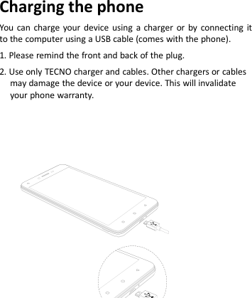 Charging the phoneYou can charge your device using a charger or by connecting itto the computer using a USB cable (comes with the phone).1. Please remind the front and back of the plug.2. Use only TECNO charger and cables. Other chargers or cablesmay damage the device or your device. This will invalidateyour phone warranty.