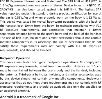 FCC RF Exposure Information and Statement The SAR limit of USA (FCC) is1.6 W/kg averaged over one gram of tissue. Device types: K8(FCC ID:2ADYY-K8) has also been tested against this SAR limit. The highest SARvalue reported under this standard during product certification for use atthe ear is 0.59W/kg and when properly worn on the body is 1.12 W/kg.This device was tested for typical body-worn operations with the back ofthe handset kept 10mm from the body. To maintain compliance with FCCRF exposure requirements, use accessories that maintain a 10mmseparation distance between the user&apos;s body and the back of the handset.The use of belt clips, holsters and similar accessories should not containmetallic components in its assembly. The use of accessories that do notsatisfy these requirements may not comply with FCC RF exposurerequirements, and should be avoided.Body-worn OperationThis device was tested for typical body-worn operations. To comply withRF exposure requirements, a minimum separation distance of 1.0 cmmust be maintained between the user’s body and the handset, includingthe antenna. Third-party belt-clips, holsters, and similar accessories usedby this device should not contain any metallic components. Body-wornaccessories that do not meet these requirements may not comply with RFexposure requirements and should be avoided. Use only the supplied oran approved antenna.AndroidAndroid isis aatrademarktrademark ofof GoogleGoogle Inc.Inc.