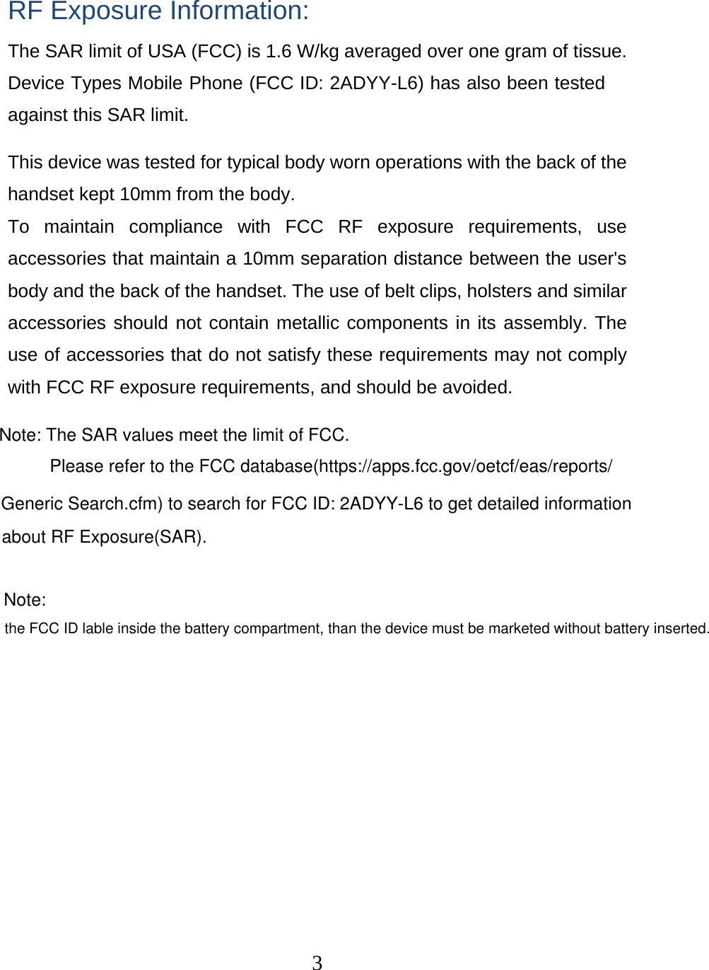  3 RF Exposure Information: The SAR limit of USA (FCC) is 1.6 W/kg averaged over one gram of tissue. Device Types Mobile Phone (FCC ID: 2ADYY-L6) has also been tested against this SAR limit. This device was tested for typical body worn operations with the back of the handset kept 10mm from the body. To maintain compliance with FCC RF exposure requirements, use accessories that maintain a 10mm separation distance between the user&apos;s body and the back of the handset. The use of belt clips, holsters and similar accessories should not contain metallic components in its assembly. The use of accessories that do not satisfy these requirements may not comply with FCC RF exposure requirements, and should be avoided. Note: The SAR values meet the limit of FCC.Please refer to the FCC database(https://apps.fcc.gov/oetcf/eas/reports/Generic Search.cfm) to search for FCC ID: 2ADYY-L6 to get detailed informationabout RF Exposure(SAR).Note: the FCC ID lable inside the battery compartment, than the device must be marketed without battery inserted. 