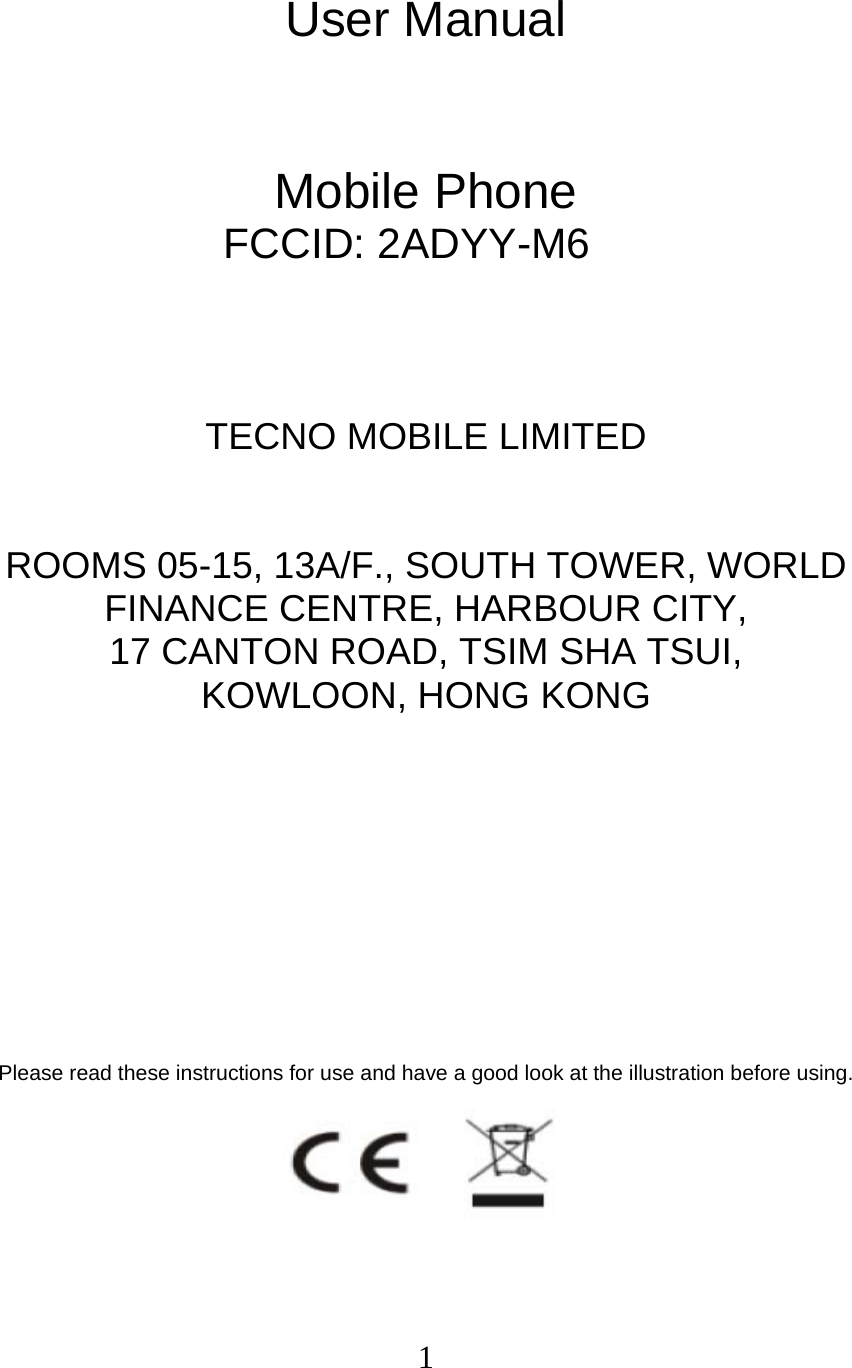  1 User Manual   Mobile Phone FCCID: 2ADYY-M6    TECNO MOBILE LIMITED  ROOMS 05-15, 13A/F., SOUTH TOWER, WORLD FINANCE CENTRE, HARBOUR CITY,   17 CANTON ROAD, TSIM SHA TSUI,   KOWLOON, HONG KONG         Please read these instructions for use and have a good look at the illustration before using.  
