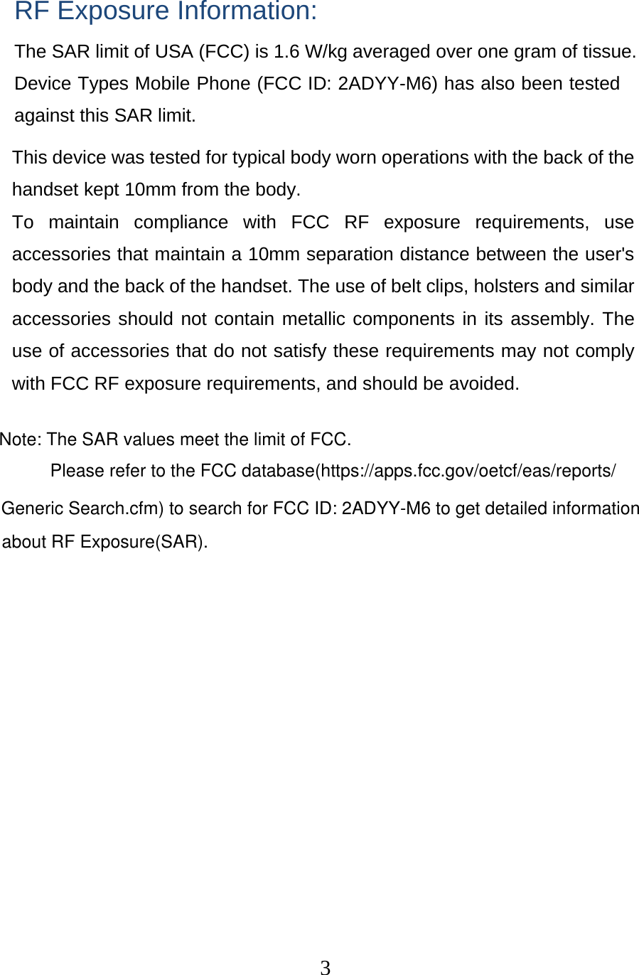  3 RF Exposure Information: The SAR limit of USA (FCC) is 1.6 W/kg averaged over one gram of tissue. Device Types Mobile Phone (FCC ID: 2ADYY-M6) has also been tested against this SAR limit. This device was tested for typical body worn operations with the back of the handset kept 10mm from the body. To maintain compliance with FCC RF exposure requirements, use accessories that maintain a 10mm separation distance between the user&apos;s body and the back of the handset. The use of belt clips, holsters and similar accessories should not contain metallic components in its assembly. The use of accessories that do not satisfy these requirements may not comply with FCC RF exposure requirements, and should be avoided. Note: The SAR values meet the limit of FCC.Please refer to the FCC database(https://apps.fcc.gov/oetcf/eas/reports/Generic Search.cfm) to search for FCC ID: 2ADYY-M6 to get detailed informationabout RF Exposure(SAR).