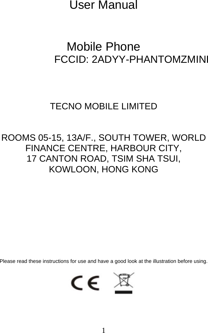  1 User Manual   Mobile Phone FCCID: 2ADYY-PHANTOMZMINI    TECNO MOBILE LIMITED  ROOMS 05-15, 13A/F., SOUTH TOWER, WORLD FINANCE CENTRE, HARBOUR CITY,   17 CANTON ROAD, TSIM SHA TSUI,   KOWLOON, HONG KONG         Please read these instructions for use and have a good look at the illustration before using.  