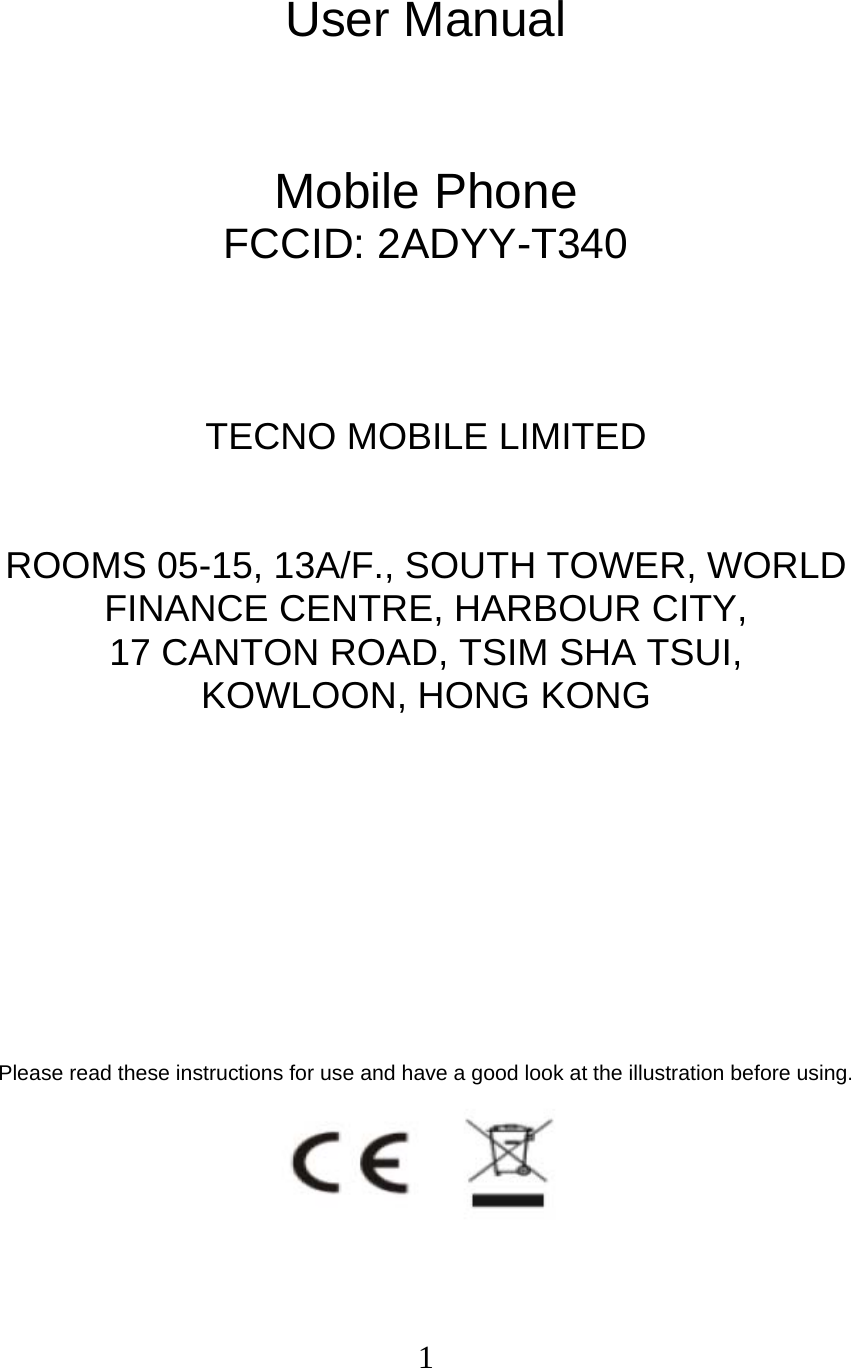  1 User Manual   Mobile Phone FCCID: 2ADYY-T340    TECNO MOBILE LIMITED  ROOMS 05-15, 13A/F., SOUTH TOWER, WORLD FINANCE CENTRE, HARBOUR CITY,   17 CANTON ROAD, TSIM SHA TSUI,   KOWLOON, HONG KONG         Please read these instructions for use and have a good look at the illustration before using.  