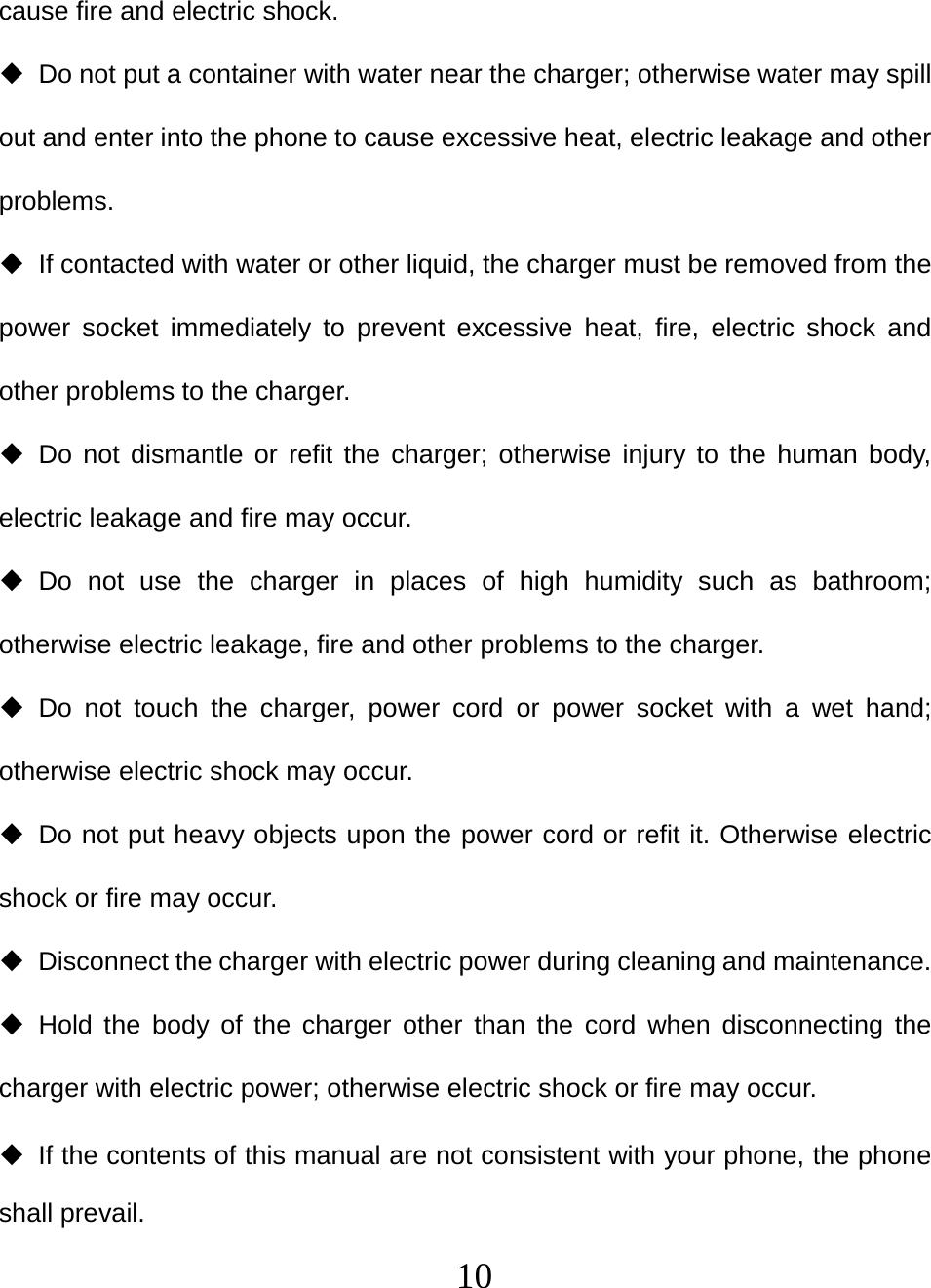   10cause fire and electric shock.   Do not put a container with water near the charger; otherwise water may spill out and enter into the phone to cause excessive heat, electric leakage and other problems.   If contacted with water or other liquid, the charger must be removed from the power socket immediately to prevent excessive heat, fire, electric shock and other problems to the charger.  Do not dismantle or refit the charger; otherwise injury to the human body, electric leakage and fire may occur.  Do not use the charger in places of high humidity such as bathroom; otherwise electric leakage, fire and other problems to the charger.  Do not touch the charger, power cord or power socket with a wet hand; otherwise electric shock may occur.   Do not put heavy objects upon the power cord or refit it. Otherwise electric shock or fire may occur.   Disconnect the charger with electric power during cleaning and maintenance.  Hold the body of the charger other than the cord when disconnecting the charger with electric power; otherwise electric shock or fire may occur.   If the contents of this manual are not consistent with your phone, the phone shall prevail. 