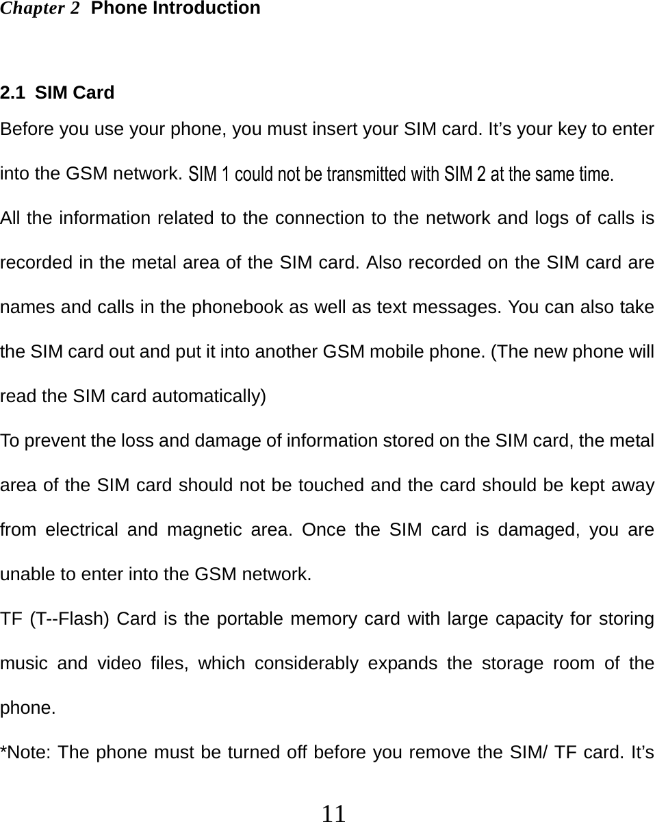   11  Chapter 2  Phone Introduction  2.1 SIM Card Before you use your phone, you must insert your SIM card. It’s your key to enter into the GSM network. All the information related to the connection to the network and logs of calls is recorded in the metal area of the SIM card. Also recorded on the SIM card are names and calls in the phonebook as well as text messages. You can also take the SIM card out and put it into another GSM mobile phone. (The new phone will read the SIM card automatically) To prevent the loss and damage of information stored on the SIM card, the metal area of the SIM card should not be touched and the card should be kept away from electrical and magnetic area. Once the SIM card is damaged, you are unable to enter into the GSM network. TF (T--Flash) Card is the portable memory card with large capacity for storing music and video files, which considerably expands the storage room of the phone. *Note: The phone must be turned off before you remove the SIM/ TF card. It’s SIM 1 could not be transmitted with SIM 2 at the same time.   