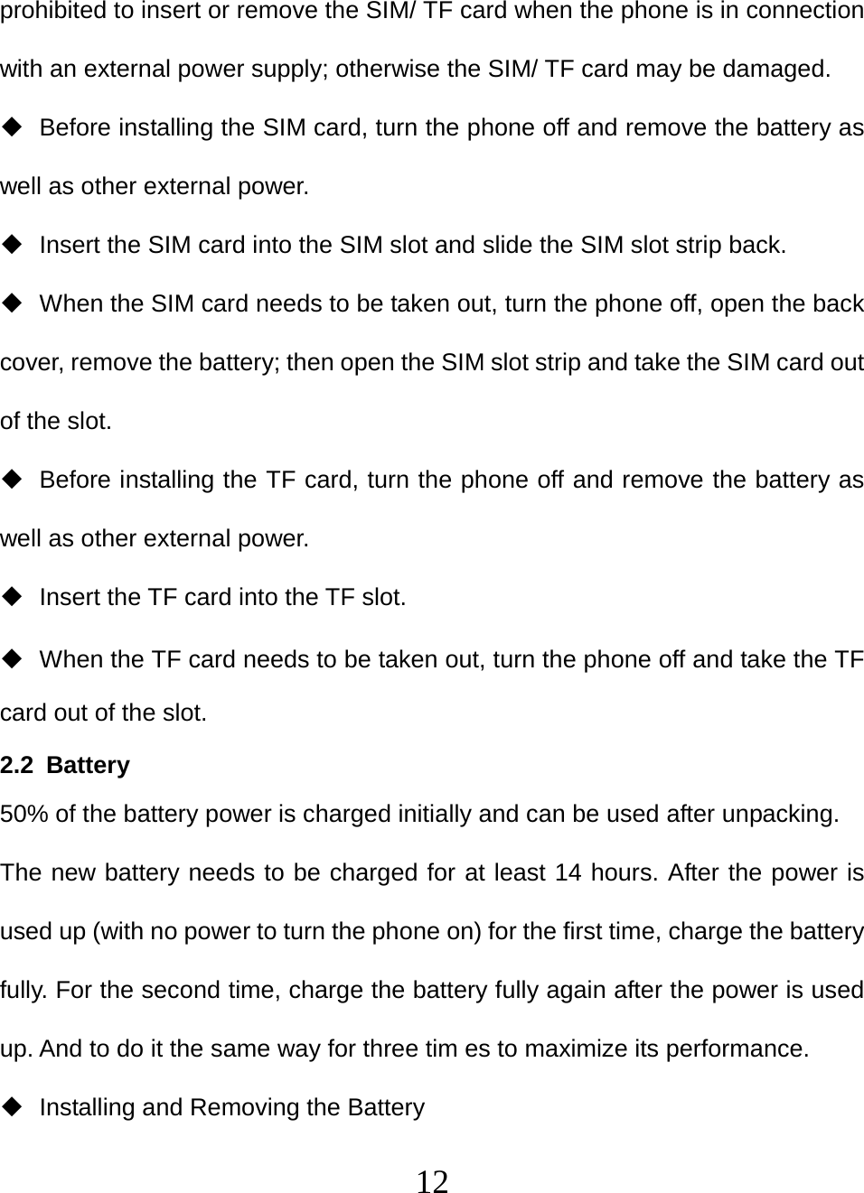   12prohibited to insert or remove the SIM/ TF card when the phone is in connection with an external power supply; otherwise the SIM/ TF card may be damaged.   Before installing the SIM card, turn the phone off and remove the battery as well as other external power.   Insert the SIM card into the SIM slot and slide the SIM slot strip back.   When the SIM card needs to be taken out, turn the phone off, open the back cover, remove the battery; then open the SIM slot strip and take the SIM card out of the slot.   Before installing the TF card, turn the phone off and remove the battery as well as other external power.   Insert the TF card into the TF slot.   When the TF card needs to be taken out, turn the phone off and take the TF card out of the slot. 2.2 Battery  50% of the battery power is charged initially and can be used after unpacking.   The new battery needs to be charged for at least 14 hours. After the power is used up (with no power to turn the phone on) for the first time, charge the battery fully. For the second time, charge the battery fully again after the power is used up. And to do it the same way for three tim es to maximize its performance.   Installing and Removing the Battery 