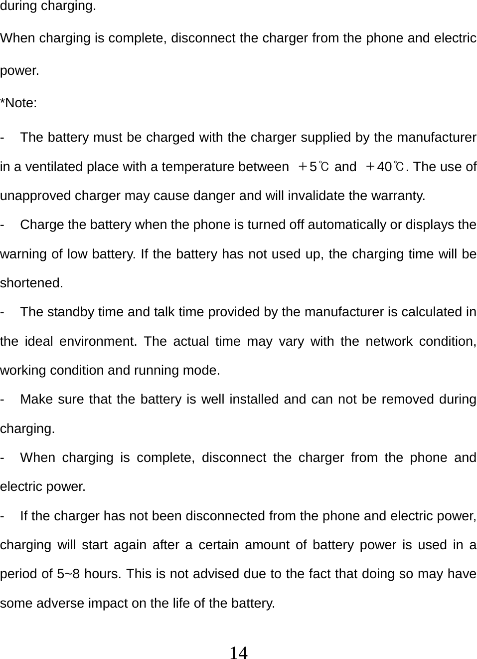   14during charging. When charging is complete, disconnect the charger from the phone and electric power. *Note: -  The battery must be charged with the charger supplied by the manufacturer in a ventilated place with a temperature between  ＋5℃ and  ＋40℃. The use of unapproved charger may cause danger and will invalidate the warranty. -  Charge the battery when the phone is turned off automatically or displays the warning of low battery. If the battery has not used up, the charging time will be shortened. -  The standby time and talk time provided by the manufacturer is calculated in the ideal environment. The actual time may vary with the network condition, working condition and running mode. -  Make sure that the battery is well installed and can not be removed during charging. -  When charging is complete, disconnect the charger from the phone and electric power. -  If the charger has not been disconnected from the phone and electric power, charging will start again after a certain amount of battery power is used in a period of 5~8 hours. This is not advised due to the fact that doing so may have some adverse impact on the life of the battery. 
