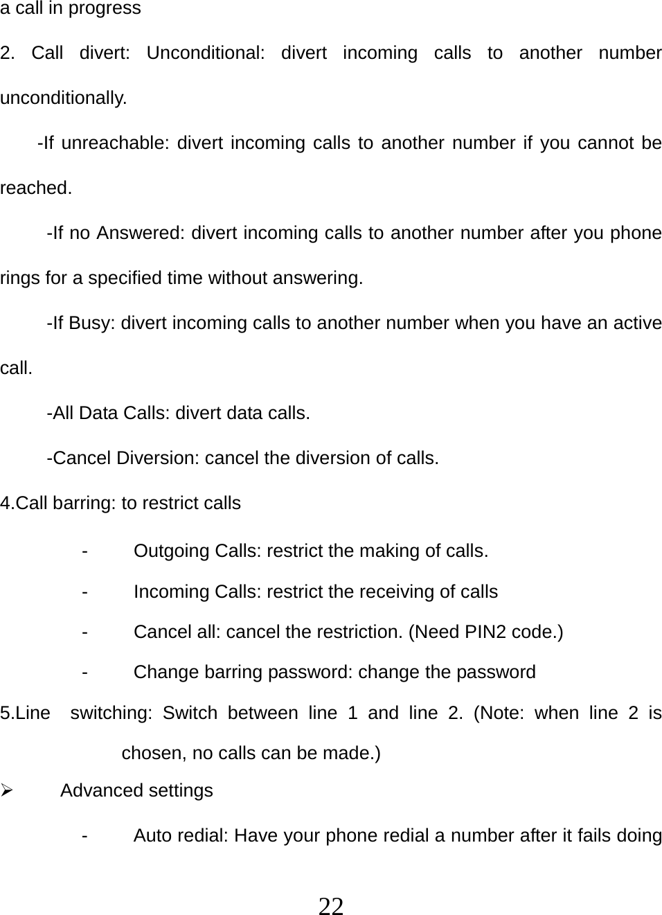   22a call in progress 2. Call divert: Unconditional: divert incoming calls to another number unconditionally. -If unreachable: divert incoming calls to another number if you cannot be reached. -If no Answered: divert incoming calls to another number after you phone rings for a specified time without answering. -If Busy: divert incoming calls to another number when you have an active call. -All Data Calls: divert data calls. -Cancel Diversion: cancel the diversion of calls. 4.Call barring: to restrict calls -  Outgoing Calls: restrict the making of calls. -  Incoming Calls: restrict the receiving of calls -  Cancel all: cancel the restriction. (Need PIN2 code.) -  Change barring password: change the password 5.Line  switching: Switch between line 1 and line 2. (Note: when line 2 is chosen, no calls can be made.)  Advanced settings -  Auto redial: Have your phone redial a number after it fails doing 