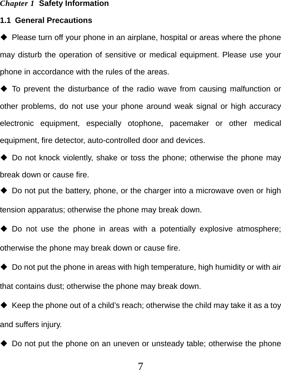  7 Chapter 1  Safety Information 1.1 General Precautions   Please turn off your phone in an airplane, hospital or areas where the phone may disturb the operation of sensitive or medical equipment. Please use your phone in accordance with the rules of the areas.  To prevent the disturbance of the radio wave from causing malfunction or other problems, do not use your phone around weak signal or high accuracy electronic equipment, especially otophone, pacemaker or other medical equipment, fire detector, auto-controlled door and devices.  Do not knock violently, shake or toss the phone; otherwise the phone may break down or cause fire.   Do not put the battery, phone, or the charger into a microwave oven or high tension apparatus; otherwise the phone may break down.  Do not use the phone in areas with a potentially explosive atmosphere; otherwise the phone may break down or cause fire.   Do not put the phone in areas with high temperature, high humidity or with air that contains dust; otherwise the phone may break down.   Keep the phone out of a child’s reach; otherwise the child may take it as a toy and suffers injury.   Do not put the phone on an uneven or unsteady table; otherwise the phone 