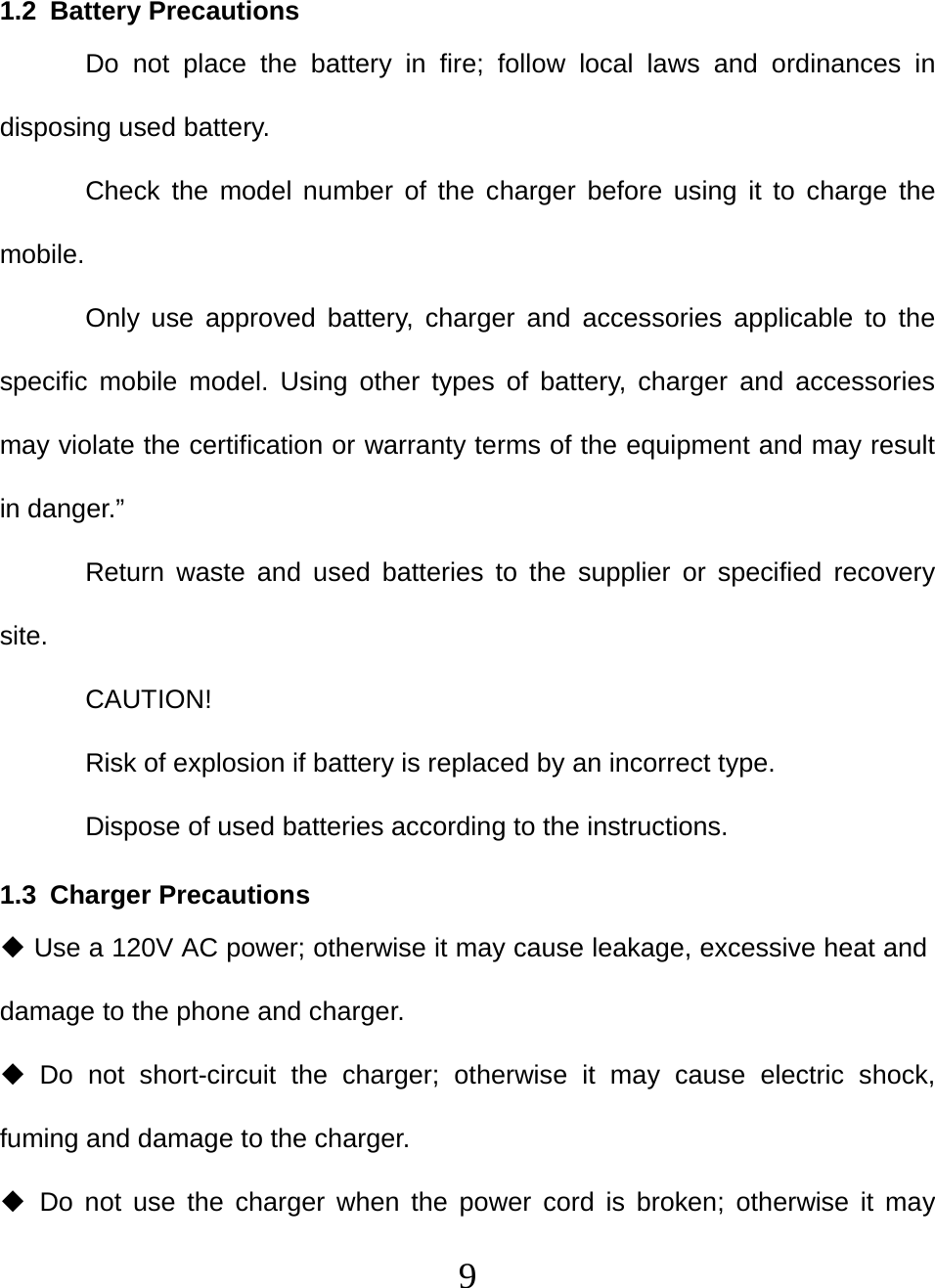   91.2 Battery Precautions Do not place the battery in fire; follow local laws and ordinances in disposing used battery. Check the model number of the charger before using it to charge the mobile. Only use approved battery, charger and accessories applicable to the specific mobile model. Using other types of battery, charger and accessories may violate the certification or warranty terms of the equipment and may result in danger.” Return waste and used batteries to the supplier or specified recovery site. CAUTION! Risk of explosion if battery is replaced by an incorrect type. Dispose of used batteries according to the instructions. 1.3 Charger Precautions  Use a 120V AC power; otherwise it may cause leakage, excessive heat and damage to the phone and charger.  Do not short-circuit the charger; otherwise it may cause electric shock, fuming and damage to the charger.  Do not use the charger when the power cord is broken; otherwise it may 