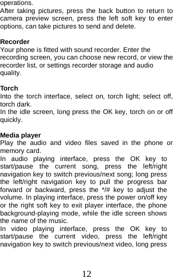  operations. After taking pictures, press the back button to return to camera preview screen, press the left soft key to enter options, can take pictures to send and delete.  Recorder Your phone is fitted with sound recorder. Enter the recording screen, you can choose new record, or view the recorder list, or settings recorder storage and audio quality.  Torch Into the torch interface, select on, torch light; select off, torch dark. In the idle screen, long press the OK key, torch on or off quickly.  Media player Play the audio and video files  saved in the phone or memory card. In  audio  playing interface, press the OK key to start/pause the current song, press the left/right navigation key to switch previous/next song; long press the left/right navigation key to pull the progress bar forward or backward,  press the */# key to adjust the volume. In playing interface, press the power on/off key or the right soft key to exit player interface, the phone background-playing mode, while the idle screen shows the name of the music. In  video  playing interface, press the OK key to start/pause the current video, press the left/right navigation key to switch previous/next video, long press 12 