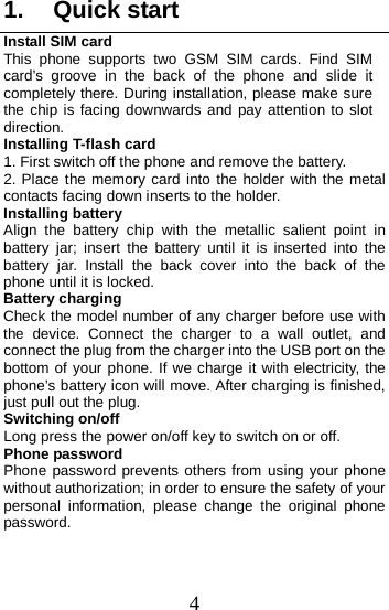  1. Quick start Install SIM card This phone supports two GSM SIM cards. Find SIM card’s groove in the back of the phone and slide it completely there. During installation, please make sure the chip is facing downwards and pay attention to slot direction. Installing T-flash card 1. First switch off the phone and remove the battery. 2. Place the memory card into the holder with the metal contacts facing down inserts to the holder. Installing battery Align the battery chip with the metallic salient point in battery jar; insert the battery until it is inserted into the battery jar. Install the back cover into the back of the phone until it is locked. Battery charging Check the model number of any charger before use with the device. Connect the charger to a wall outlet, and connect the plug from the charger into the USB port on the bottom of your phone. If we charge it with electricity, the phone’s battery icon will move. After charging is finished, just pull out the plug. Switching on/off Long press the power on/off key to switch on or off. Phone password Phone password prevents others from using your phone without authorization; in order to ensure the safety of your personal information, please change the original phone password. 4 
