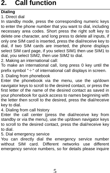  2. Call function Dialing   1. Direct dial In standby mode, press the corresponding numeric keys to enter the phone number that you want to dial, including necessary area codes. Short press the right  soft key to delete one character, and long press to delete all inputs, if only one SIM card is inserted, press the dial/receive key to dial,  if two SIM cards are  inserted, the phone displays select SIM card page, if you select SIM1 then use SIM1 to dial, you select SIM2, then use SIM2 to dial.   2. Making an international call: To make an international call, long press  0 key until the prefix symbol &quot;＋&quot; of international call displays in screen. 3. Dialing from phonebook   Enter the phonebook via the menu, use the up/down navigator keys to scroll to the desired contact, or press the first letter of the name of the desired contact as saved in your phonebook for quick access to names beginning with the letter then scroll to the desired, press the dial/receive key to dial. 4. Dialing from call history Enter the call center (press the dial/receive key from standby or via the menu), use the up/down navigator keys to scroll to the desired contact, press the dial/receive key to dial. 5. Dial emergency service You can directly dial the emergency service number without SIM card. Different networks use different emergency service numbers, so for details please inquire 5 