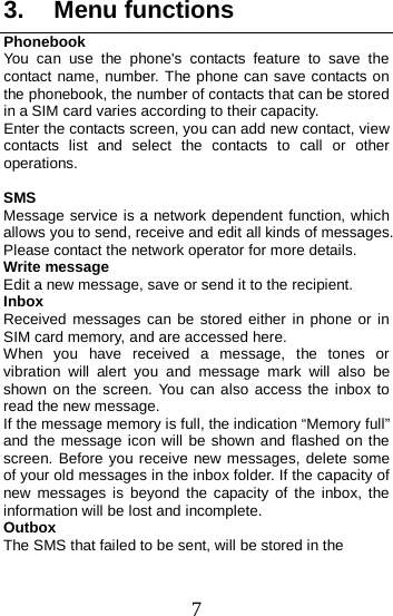  3. Menu functions Phonebook You can use the phone&apos;s contacts feature to save the contact name, number. The phone can save contacts on the phonebook, the number of contacts that can be stored in a SIM card varies according to their capacity. Enter the contacts screen, you can add new contact, view contacts list and select the contacts to call or other operations.  SMS Message service is a network dependent function, which allows you to send, receive and edit all kinds of messages. Please contact the network operator for more details. Write message Edit a new message, save or send it to the recipient. Inbox Received  messages can be stored either in phone or in SIM card memory, and are accessed here. When you have received a message, the tones or vibration will alert you and message mark will also be shown on the screen.  You can also access the inbox to read the new message. If the message memory is full, the indication “Memory full” and the message icon will be shown and flashed on the screen. Before you receive new messages, delete some of your old messages in the inbox folder. If the capacity of new messages is beyond the capacity of the inbox, the information will be lost and incomplete. Outbox The SMS that failed to be sent, will be stored in the 7 
