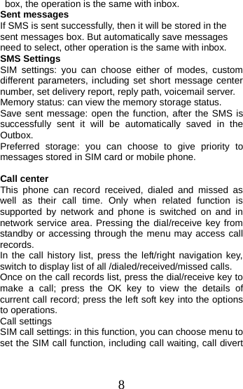   box, the operation is the same with inbox. Sent messages If SMS is sent successfully, then it will be stored in the sent messages box. But automatically save messages need to select, other operation is the same with inbox. SMS Settings SIM  settings:  you can choose either of modes, custom different parameters, including set short message center number, set delivery report, reply path, voicemail server. Memory status: can view the memory storage status. Save sent message: open the function, after the SMS is successfully sent it will be automatically saved in the Outbox. Preferred storage: you can choose to give priority to messages stored in SIM card or mobile phone.  Call center This phone can record received, dialed and missed as well as their call time. Only when related function is supported by network and phone is switched on and in network service area. Pressing the dial/receive key from standby or accessing through the menu may access call records.   In the call history list, press the left/right navigation key, switch to display list of all /dialed/received/missed calls. Once on the call records list, press the dial/receive key to make a call; press the OK key to view the details of current call record; press the left soft key into the options to operations. Call settings SIM call settings: in this function, you can choose menu to set the SIM call function, including call waiting, call divert 8 
