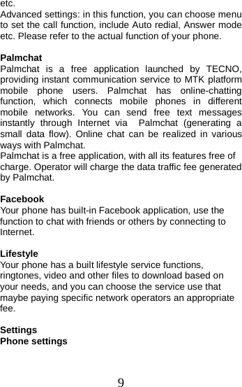  etc. Advanced settings: in this function, you can choose menu to set the call function, include Auto redial, Answer mode etc. Please refer to the actual function of your phone.  Palmchat Palmchat  is a free application launched by TECNO, providing instant communication service to MTK platform mobile phone users. Palmchat has online-chatting function, which connects mobile phones in different mobile networks. You can send free text messages instantly through Internet via  Palmchat (generating a small data flow). Online chat can be realized in various ways with Palmchat. Palmchat is a free application, with all its features free of charge. Operator will charge the data traffic fee generated by Palmchat.  Facebook Your phone has built-in Facebook application, use the function to chat with friends or others by connecting to Internet.  Lifestyle Your phone has a built lifestyle service functions, ringtones, video and other files to download based on your needs, and you can choose the service use that maybe paying specific network operators an appropriate fee.  Settings Phone settings 9 