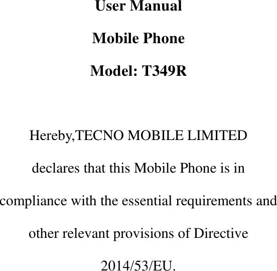         User Manual Mobile Phone Model: T349R  Hereby,TECNO MOBILE LIMITED declares that this Mobile Phone is in   compliance with the essential requirements and   other relevant provisions of Directive   2014/53/EU.       
