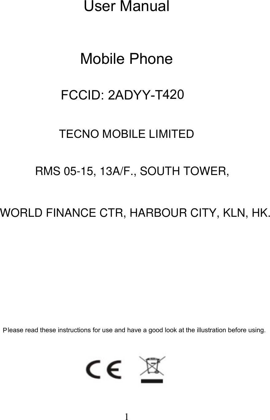  1 User Manual   Mobile Phone FCCID: 2ADYY-T420    TECNO MOBILE LIMITED               Please read these instructions for use and have a good look at the illustration before using.       RMS 05-15, 13A/F., SOUTH TOWER,WORLD FINANCE CTR, HARBOUR CITY, KLN, HK.
