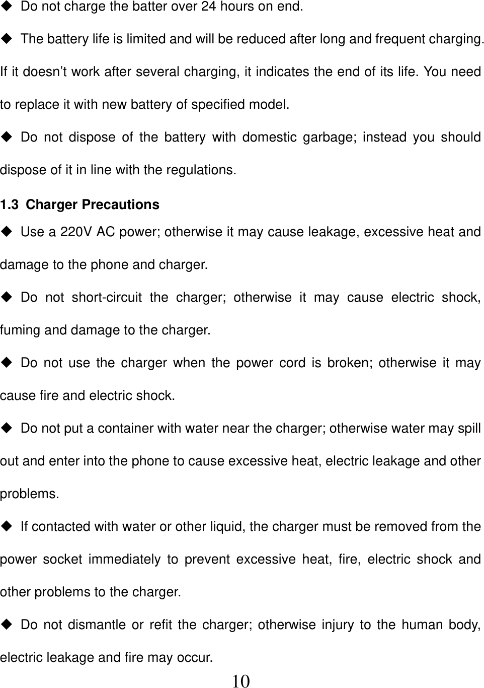  10  Do not charge the batter over 24 hours on end.   The battery life is limited and will be reduced after long and frequent charging. If it doesn’t work after several charging, it indicates the end of its life. You need to replace it with new battery of specified model.  Do not dispose of the battery with domestic garbage; instead you should dispose of it in line with the regulations. 1.3 Charger Precautions   Use a 220V AC power; otherwise it may cause leakage, excessive heat and damage to the phone and charger.  Do not short-circuit the charger; otherwise it may cause electric shock, fuming and damage to the charger.  Do not use the charger when the power cord is broken; otherwise it may cause fire and electric shock.   Do not put a container with water near the charger; otherwise water may spill out and enter into the phone to cause excessive heat, electric leakage and other problems.   If contacted with water or other liquid, the charger must be removed from the power socket immediately to prevent excessive heat, fire, electric shock and other problems to the charger.  Do not dismantle or refit the charger; otherwise injury to the human body, electric leakage and fire may occur. 