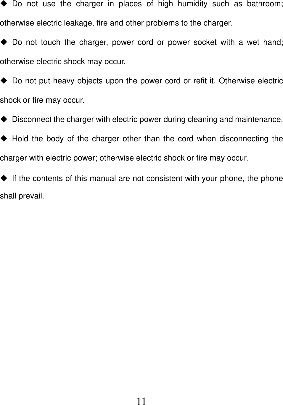  11 Do not use the charger in places of high humidity such as bathroom; otherwise electric leakage, fire and other problems to the charger.  Do not touch the charger, power cord or power socket with a wet hand; otherwise electric shock may occur.   Do not put heavy objects upon the power cord or refit it. Otherwise electric shock or fire may occur.   Disconnect the charger with electric power during cleaning and maintenance.  Hold the body of the charger other than the cord when disconnecting the charger with electric power; otherwise electric shock or fire may occur.   If the contents of this manual are not consistent with your phone, the phone shall prevail.           