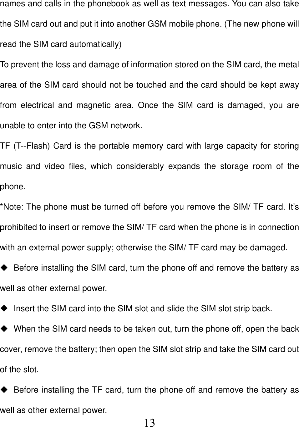  13names and calls in the phonebook as well as text messages. You can also take the SIM card out and put it into another GSM mobile phone. (The new phone will read the SIM card automatically) To prevent the loss and damage of information stored on the SIM card, the metal area of the SIM card should not be touched and the card should be kept away from electrical and magnetic area. Once the SIM card is damaged, you are unable to enter into the GSM network. TF (T--Flash) Card is the portable memory card with large capacity for storing music and video files, which considerably expands the storage room of the phone. *Note: The phone must be turned off before you remove the SIM/ TF card. It’s prohibited to insert or remove the SIM/ TF card when the phone is in connection with an external power supply; otherwise the SIM/ TF card may be damaged.   Before installing the SIM card, turn the phone off and remove the battery as well as other external power.   Insert the SIM card into the SIM slot and slide the SIM slot strip back.   When the SIM card needs to be taken out, turn the phone off, open the back cover, remove the battery; then open the SIM slot strip and take the SIM card out of the slot.   Before installing the TF card, turn the phone off and remove the battery as well as other external power. 