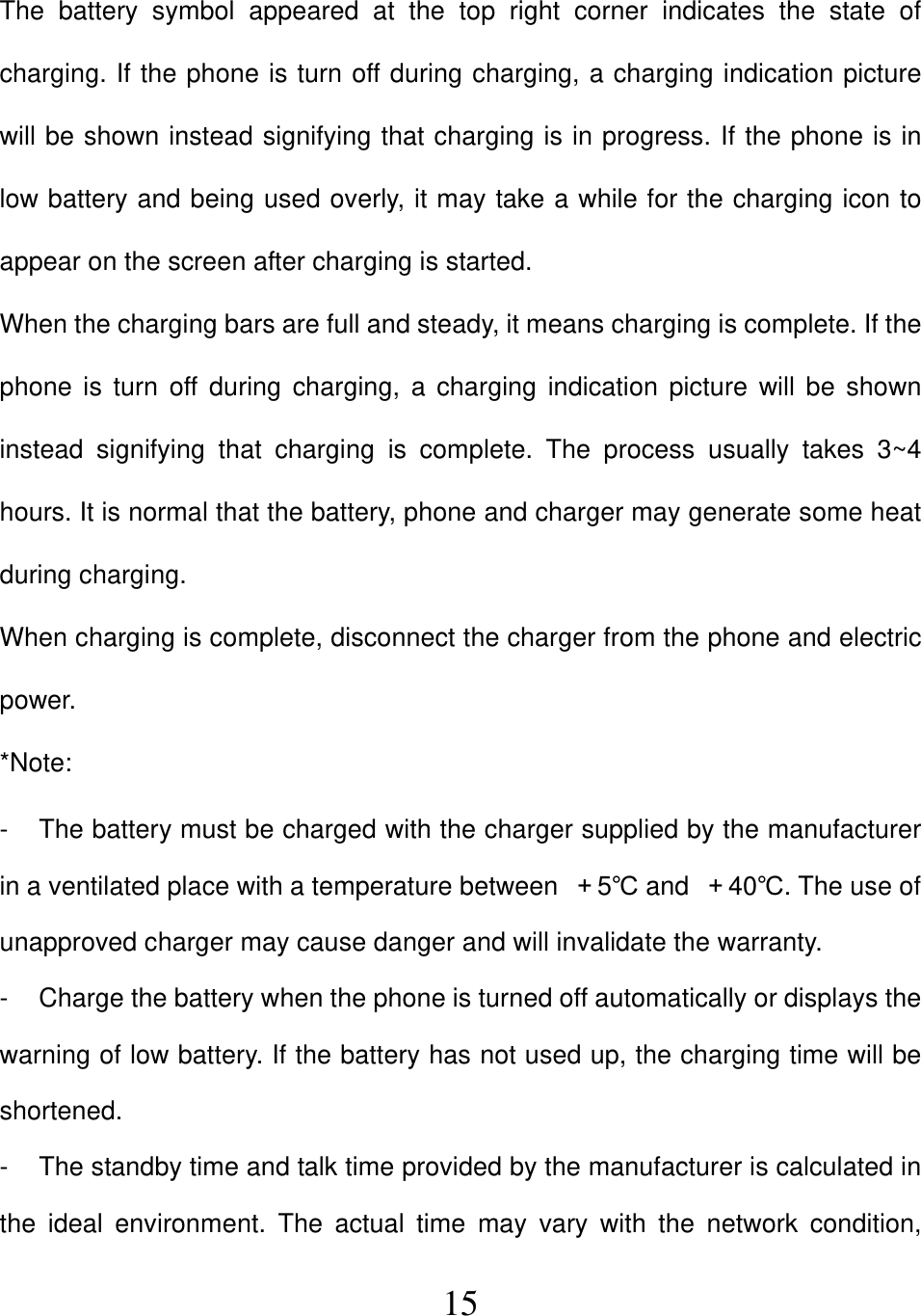  15The battery symbol appeared at the top right corner indicates the state of charging. If the phone is turn off during charging, a charging indication picture will be shown instead signifying that charging is in progress. If the phone is in low battery and being used overly, it may take a while for the charging icon to appear on the screen after charging is started. When the charging bars are full and steady, it means charging is complete. If the phone is turn off during charging, a charging indication picture will be shown instead signifying that charging is complete. The process usually takes 3~4 hours. It is normal that the battery, phone and charger may generate some heat during charging. When charging is complete, disconnect the charger from the phone and electric power. *Note: -  The battery must be charged with the charger supplied by the manufacturer in a ventilated place with a temperature between  ＋5℃ and  ＋40℃. The use of unapproved charger may cause danger and will invalidate the warranty. -  Charge the battery when the phone is turned off automatically or displays the warning of low battery. If the battery has not used up, the charging time will be shortened. -  The standby time and talk time provided by the manufacturer is calculated in the ideal environment. The actual time may vary with the network condition, 