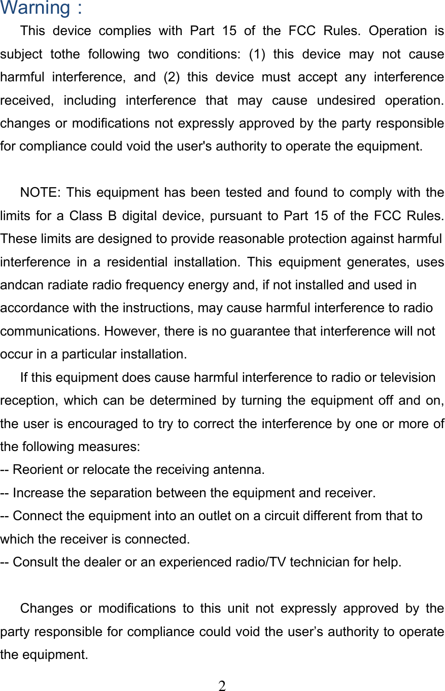  2 Warning： This  device  complies  with  Part  15  of  the  FCC  Rules.  Operation  is subject  tothe  following  two  conditions:  (1)  this  device  may  not  cause harmful  interference,  and  (2)  this  device  must  accept  any  interference received,  including  interference  that  may  cause  undesired  operation. changes or modifications not expressly approved by the party responsible for compliance could void the user&apos;s authority to operate the equipment.  NOTE: This equipment has been tested  and  found  to comply with the limits  for  a Class  B digital  device,  pursuant  to  Part 15  of  the FCC  Rules. These limits are designed to provide reasonable protection against harmful interference  in  a  residential  installation.  This  equipment  generates,  uses andcan radiate radio frequency energy and, if not installed and used in accordance with the instructions, may cause harmful interference to radio communications. However, there is no guarantee that interference will not occur in a particular installation. If this equipment does cause harmful interference to radio or television reception,  which  can  be  determined  by turning the equipment off  and  on, the user is encouraged to try to correct the interference by one or more of the following measures: -- Reorient or relocate the receiving antenna. -- Increase the separation between the equipment and receiver. -- Connect the equipment into an outlet on a circuit different from that to which the receiver is connected. -- Consult the dealer or an experienced radio/TV technician for help.  Changes  or  modifications  to  this  unit  not  expressly  approved  by  the party responsible for compliance could void the user’s authority to operate the equipment. 