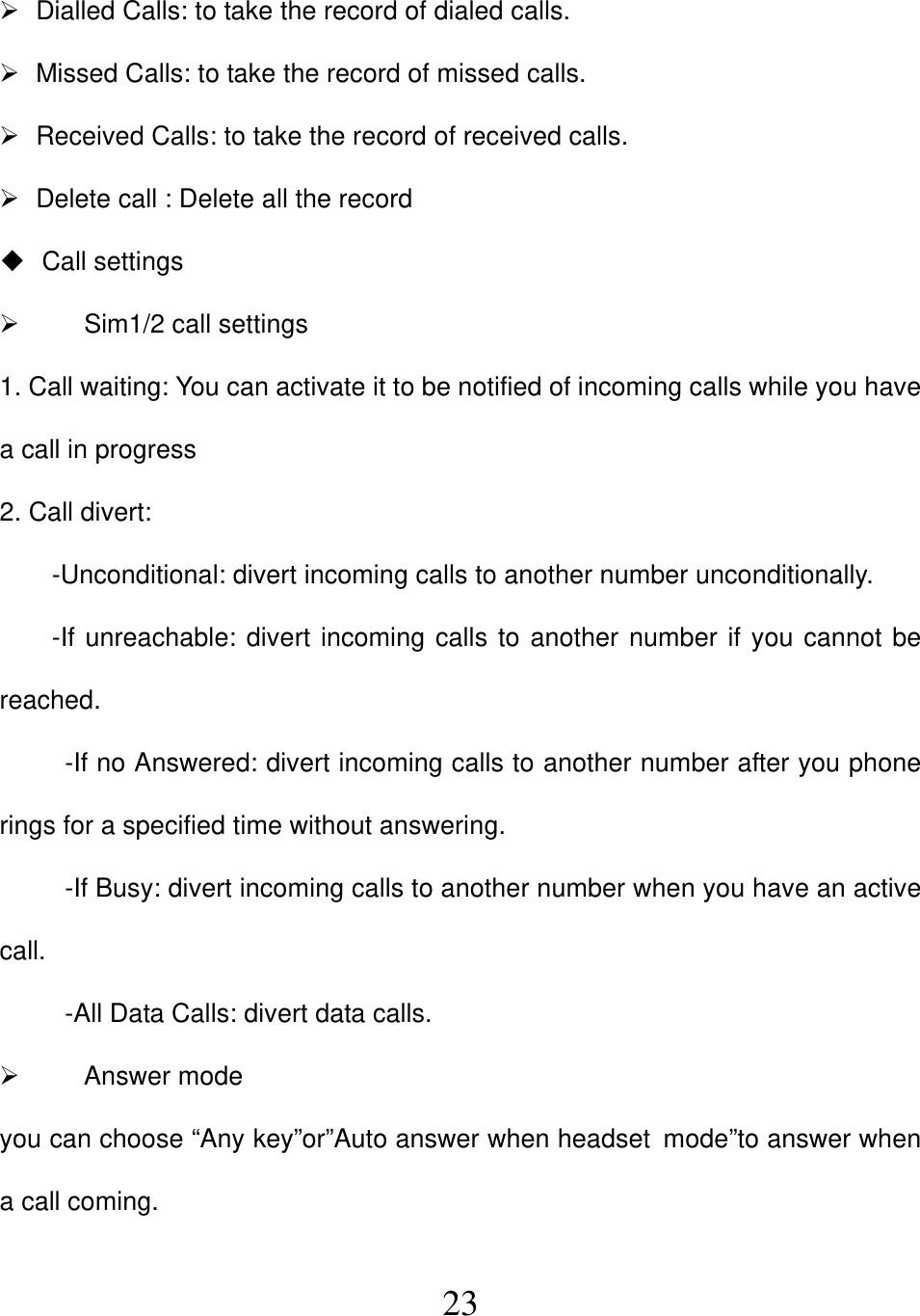  23  Dialled Calls: to take the record of dialed calls.   Missed Calls: to take the record of missed calls.   Received Calls: to take the record of received calls.   Delete call : Delete all the record  Call settings   Sim1/2 call settings 1. Call waiting: You can activate it to be notified of incoming calls while you have a call in progress 2. Call divert:   -Unconditional: divert incoming calls to another number unconditionally. -If unreachable: divert incoming calls to another number if you cannot be reached. -If no Answered: divert incoming calls to another number after you phone rings for a specified time without answering. -If Busy: divert incoming calls to another number when you have an active call. -All Data Calls: divert data calls.  Answer mode you can choose “Any key”or”Auto answer when headset mode”to answer when a call coming.  