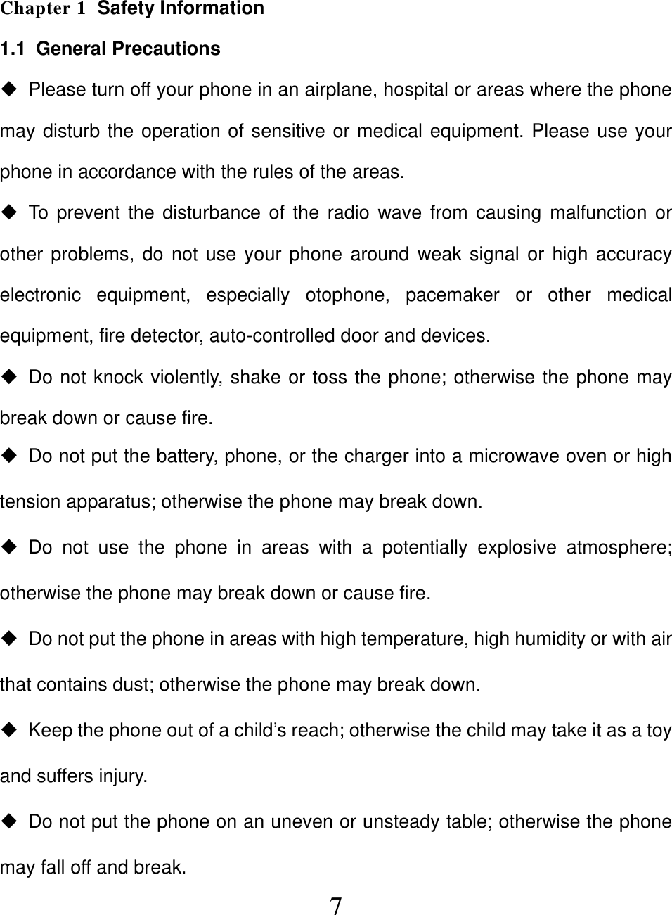  7 Chapter 1  Safety Information 1.1 General Precautions   Please turn off your phone in an airplane, hospital or areas where the phone may disturb the operation of sensitive or medical equipment. Please use your phone in accordance with the rules of the areas.  To prevent the disturbance of the radio wave from causing malfunction or other problems, do not use your phone around weak signal or high accuracy electronic equipment, especially otophone, pacemaker or other medical equipment, fire detector, auto-controlled door and devices.   Do not knock violently, shake or toss the phone; otherwise the phone may break down or cause fire.   Do not put the battery, phone, or the charger into a microwave oven or high tension apparatus; otherwise the phone may break down.  Do not use the phone in areas with a potentially explosive atmosphere; otherwise the phone may break down or cause fire.   Do not put the phone in areas with high temperature, high humidity or with air that contains dust; otherwise the phone may break down.   Keep the phone out of a child’s reach; otherwise the child may take it as a toy and suffers injury.   Do not put the phone on an uneven or unsteady table; otherwise the phone may fall off and break. 