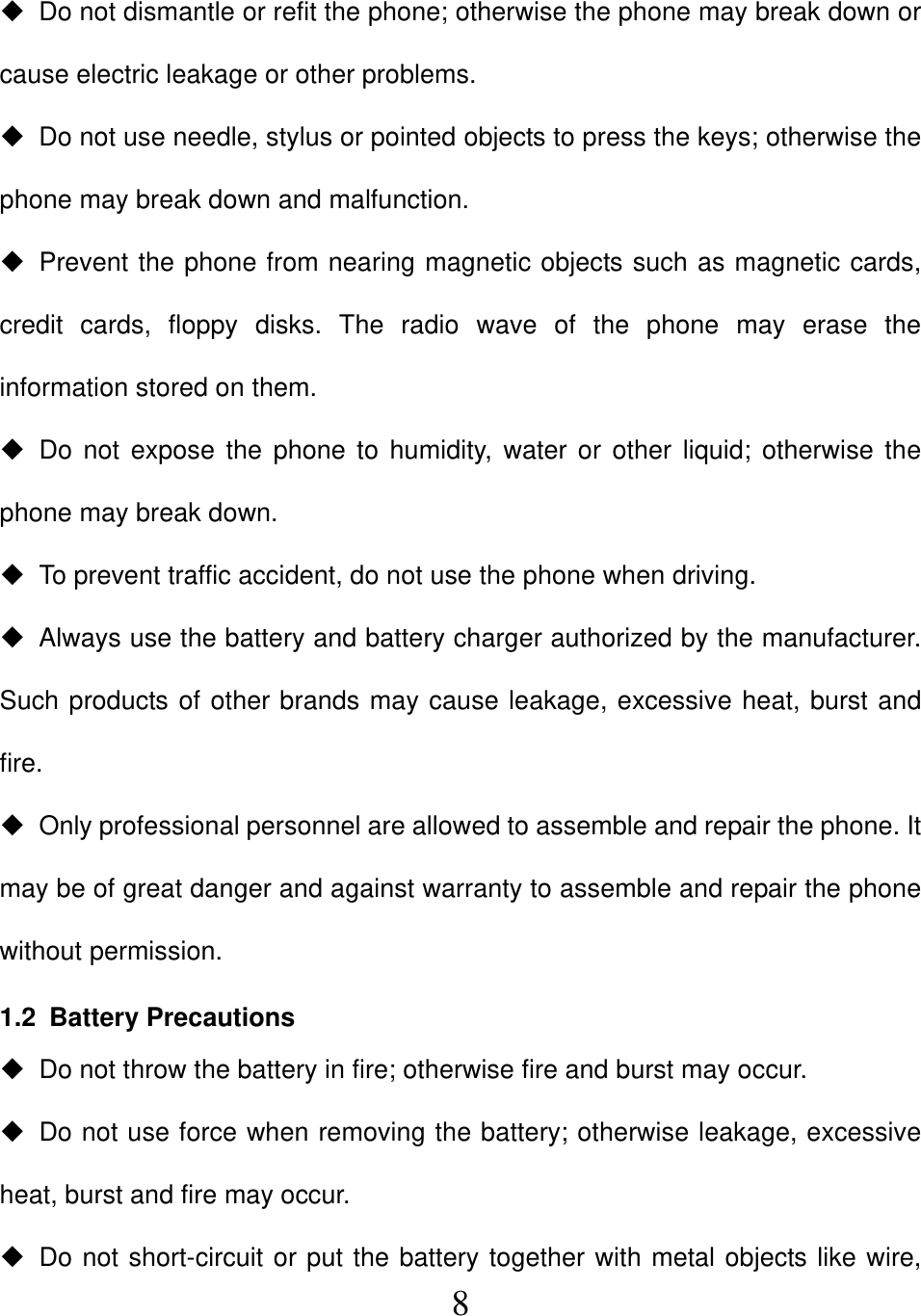  8  Do not dismantle or refit the phone; otherwise the phone may break down or cause electric leakage or other problems.   Do not use needle, stylus or pointed objects to press the keys; otherwise the phone may break down and malfunction.   Prevent the phone from nearing magnetic objects such as magnetic cards, credit cards, floppy disks. The radio wave of the phone may erase the information stored on them.  Do not expose the phone to humidity, water or other liquid; otherwise the phone may break down.   To prevent traffic accident, do not use the phone when driving.   Always use the battery and battery charger authorized by the manufacturer. Such products of other brands may cause leakage, excessive heat, burst and fire.   Only professional personnel are allowed to assemble and repair the phone. It may be of great danger and against warranty to assemble and repair the phone without permission.   1.2 Battery Precautions   Do not throw the battery in fire; otherwise fire and burst may occur.     Do not use force when removing the battery; otherwise leakage, excessive heat, burst and fire may occur.   Do not short-circuit or put the battery together with metal objects like wire, 