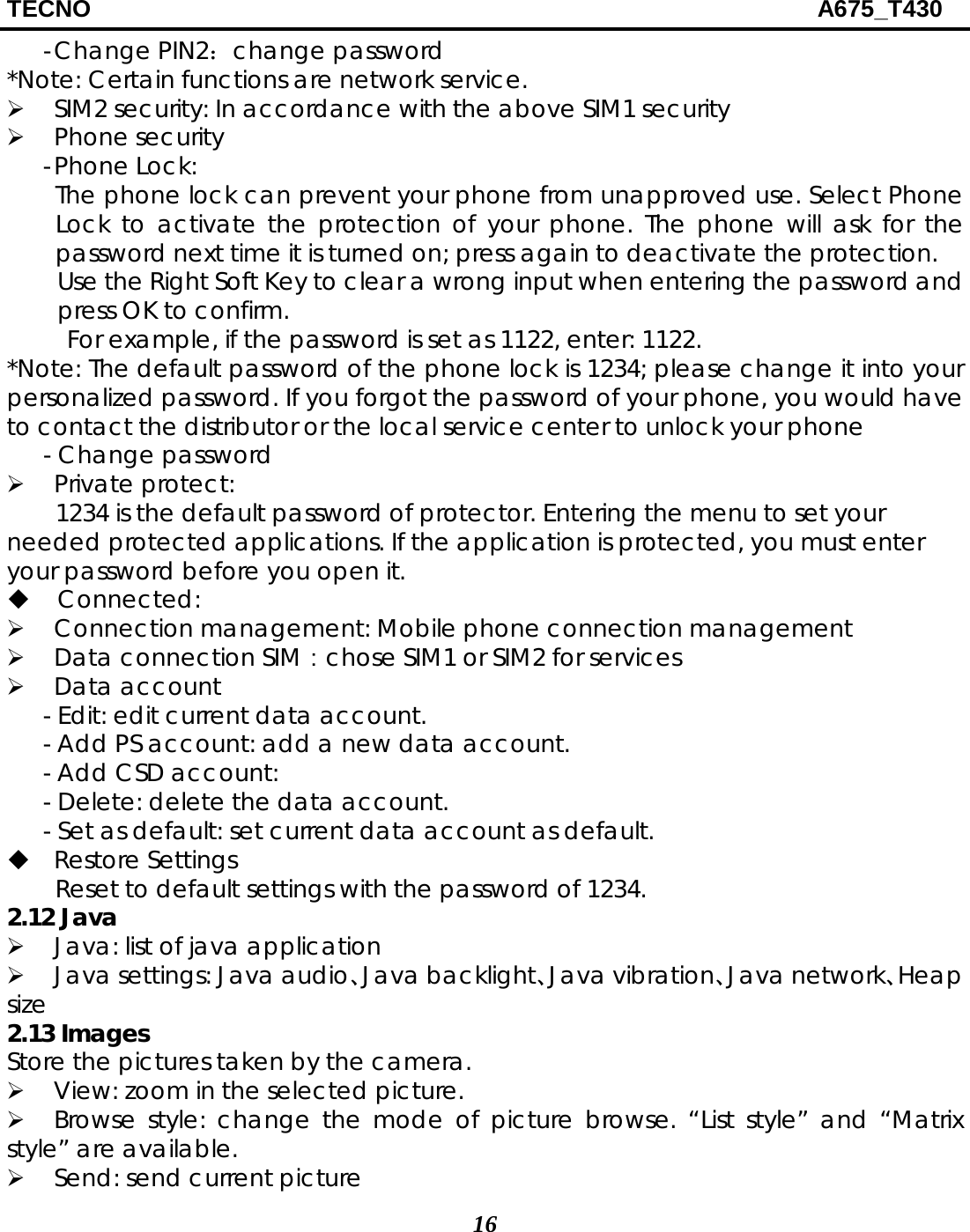 TECNO                                                            A675_T430 16 - Change PIN2：change password *Note: Certain functions are network service.  SIM2 security: In accordance with the above SIM1 security  Phone security - Phone Lock:   The phone lock can prevent your phone from unapproved use. Select Phone Lock to activate the protection of your phone. The phone will ask for the password next time it is turned on; press again to deactivate the protection. Use the Right Soft Key to clear a wrong input when entering the password and press OK to confirm. For example, if the password is set as 1122, enter: 1122. *Note: The default password of the phone lock is 1234; please change it into your personalized password. If you forgot the password of your phone, you would have to contact the distributor or the local service center to unlock your phone - Change password  Private protect:     1234 is the default password of protector. Entering the menu to set your needed protected applications. If the application is protected, you must enter your password before you open it.  Connected:   Connection management: Mobile phone connection management  Data connection SIM：chose SIM1 or SIM2 for services  Data account - Edit: edit current data account. - Add PS account: add a new data account. - Add CSD account: - Delete: delete the data account. - Set as default: set current data account as default.  Restore Settings   Reset to default settings with the password of 1234. 2.12 Java  Java: list of java application  Java settings: Java audio、Java backlight、Java vibration、Java network、Heap size 2.13 Images Store the pictures taken by the camera.  View: zoom in the selected picture.  Browse style: change the mode of picture browse. “List style” and “Matrix style” are available.  Send: send current picture   