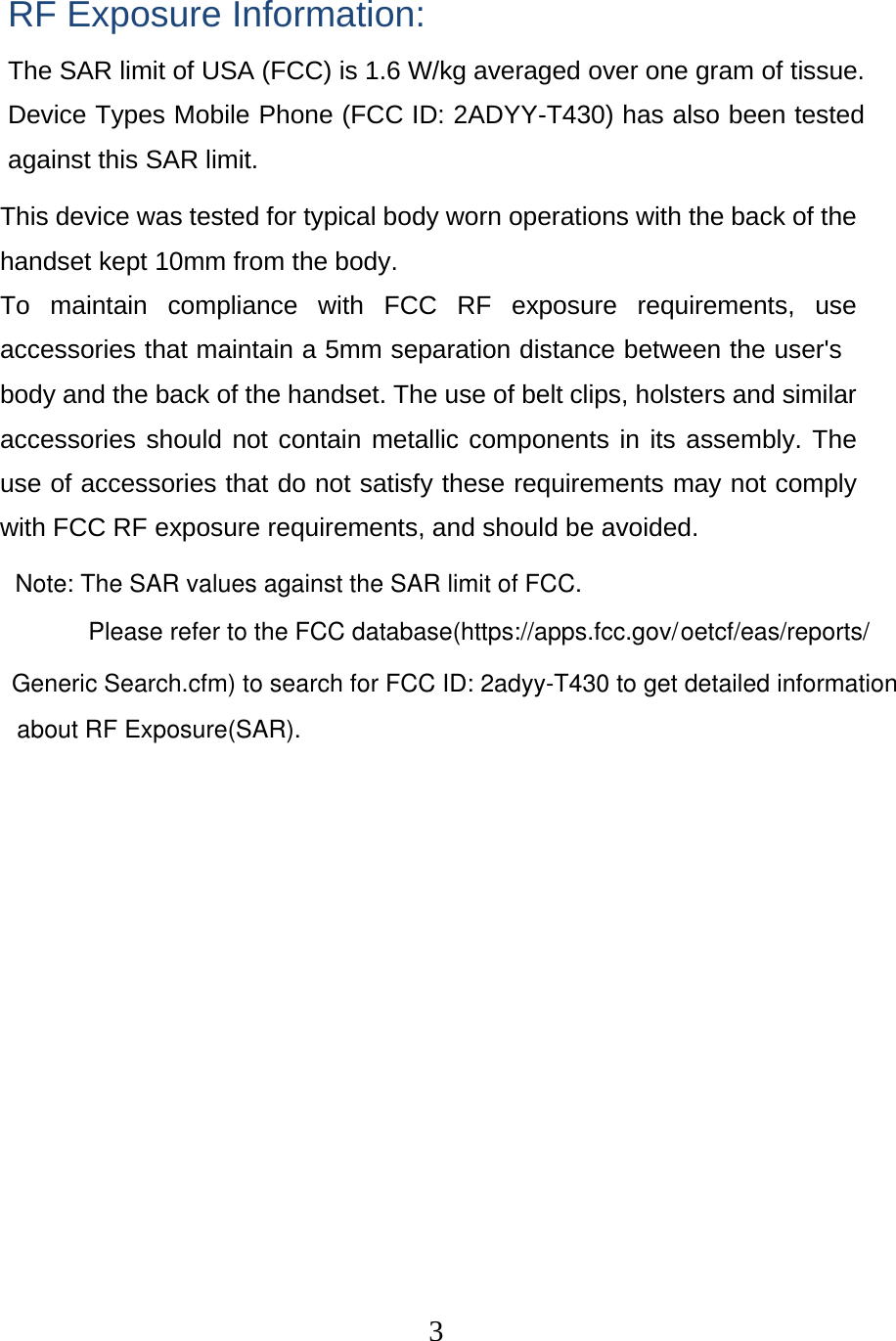  3 RF Exposure Information: The SAR limit of USA (FCC) is 1.6 W/kg averaged over one gram of tissue. Device Types Mobile Phone (FCC ID: 2ADYY-T430) has also been tested against this SAR limit. This device was tested for typical body worn operations with the back of the handset kept 10mm from the body. To maintain compliance with FCC RF exposure requirements, use accessories that maintain a 5mm separation distance between the user&apos;s body and the back of the handset. The use of belt clips, holsters and similar accessories should not contain metallic components in its assembly. The use of accessories that do not satisfy these requirements may not comply with FCC RF exposure requirements, and should be avoided. Note: The SAR values against the SAR limit of FCC.Please refer to the FCC database(https://apps.fcc.gov/oetcf/eas/reports/Generic Search.cfm) to search for FCC ID: 2adyy-T430 to get detailed informationabout RF Exposure(SAR).