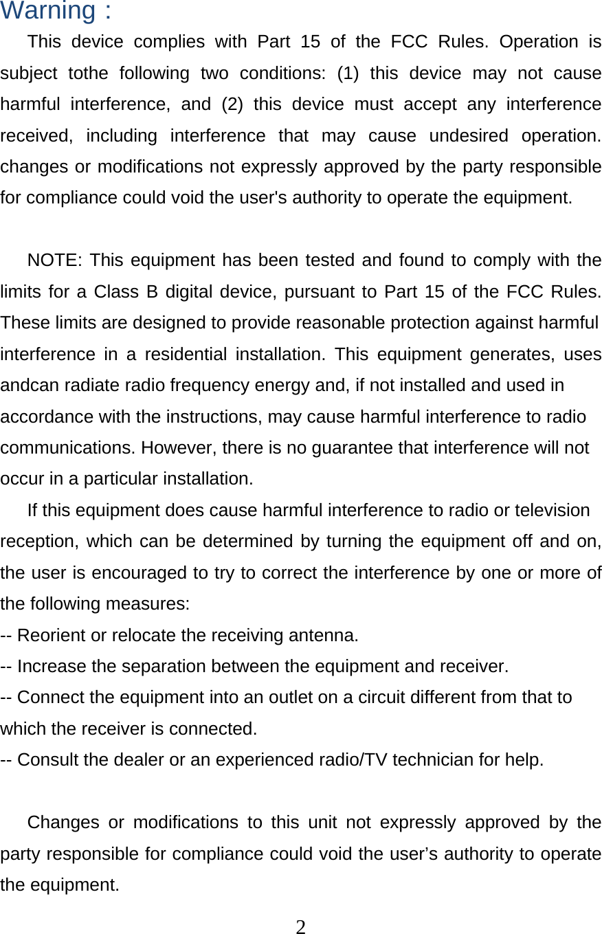  2 Warning： This device complies with Part 15 of the FCC Rules. Operation is subject tothe following two conditions: (1) this device may not cause harmful interference, and (2) this device must accept any interference received, including interference that may cause undesired operation. changes or modifications not expressly approved by the party responsible for compliance could void the user&apos;s authority to operate the equipment.  NOTE: This equipment has been tested and found to comply with the limits for a Class B digital device, pursuant to Part 15 of the FCC Rules. These limits are designed to provide reasonable protection against harmful interference in a residential installation. This equipment generates, uses andcan radiate radio frequency energy and, if not installed and used in accordance with the instructions, may cause harmful interference to radio communications. However, there is no guarantee that interference will not occur in a particular installation. If this equipment does cause harmful interference to radio or television reception, which can be determined by turning the equipment off and on, the user is encouraged to try to correct the interference by one or more of the following measures: -- Reorient or relocate the receiving antenna. -- Increase the separation between the equipment and receiver. -- Connect the equipment into an outlet on a circuit different from that to which the receiver is connected. -- Consult the dealer or an experienced radio/TV technician for help.  Changes or modifications to this unit not expressly approved by the party responsible for compliance could void the user’s authority to operate the equipment. 
