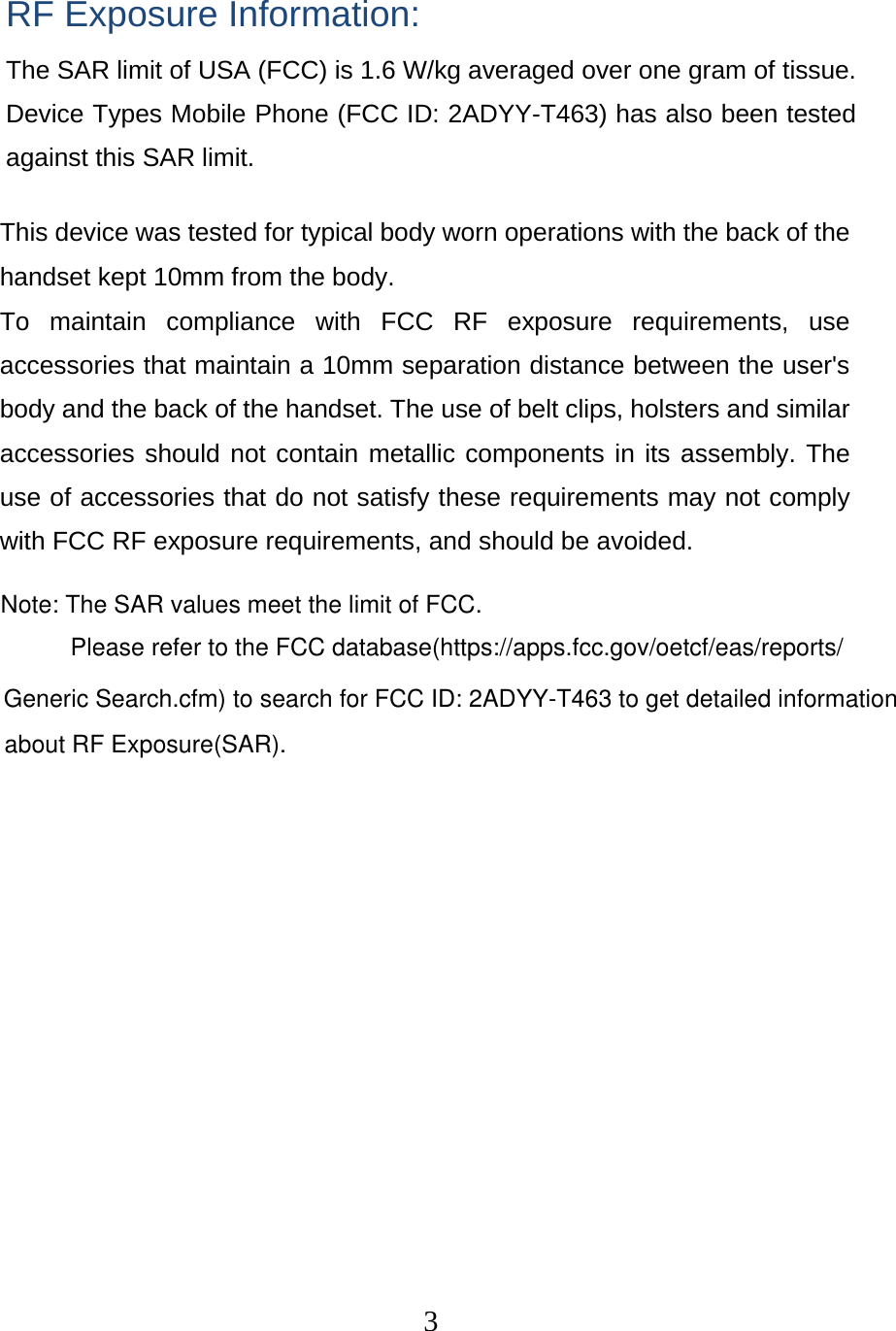  3 RF Exposure Information: The SAR limit of USA (FCC) is 1.6 W/kg averaged over one gram of tissue. Device Types Mobile Phone (FCC ID: 2ADYY-T463) has also been tested against this SAR limit. This device was tested for typical body worn operations with the back of the handset kept 10mm from the body. To maintain compliance with FCC RF exposure requirements, use accessories that maintain a 10mm separation distance between the user&apos;s body and the back of the handset. The use of belt clips, holsters and similar accessories should not contain metallic components in its assembly. The use of accessories that do not satisfy these requirements may not comply with FCC RF exposure requirements, and should be avoided. Note: The SAR values meet the limit of FCC.Please refer to the FCC database(https://apps.fcc.gov/oetcf/eas/reports/Generic Search.cfm) to search for FCC ID: 2ADYY-T463 to get detailed informationabout RF Exposure(SAR).