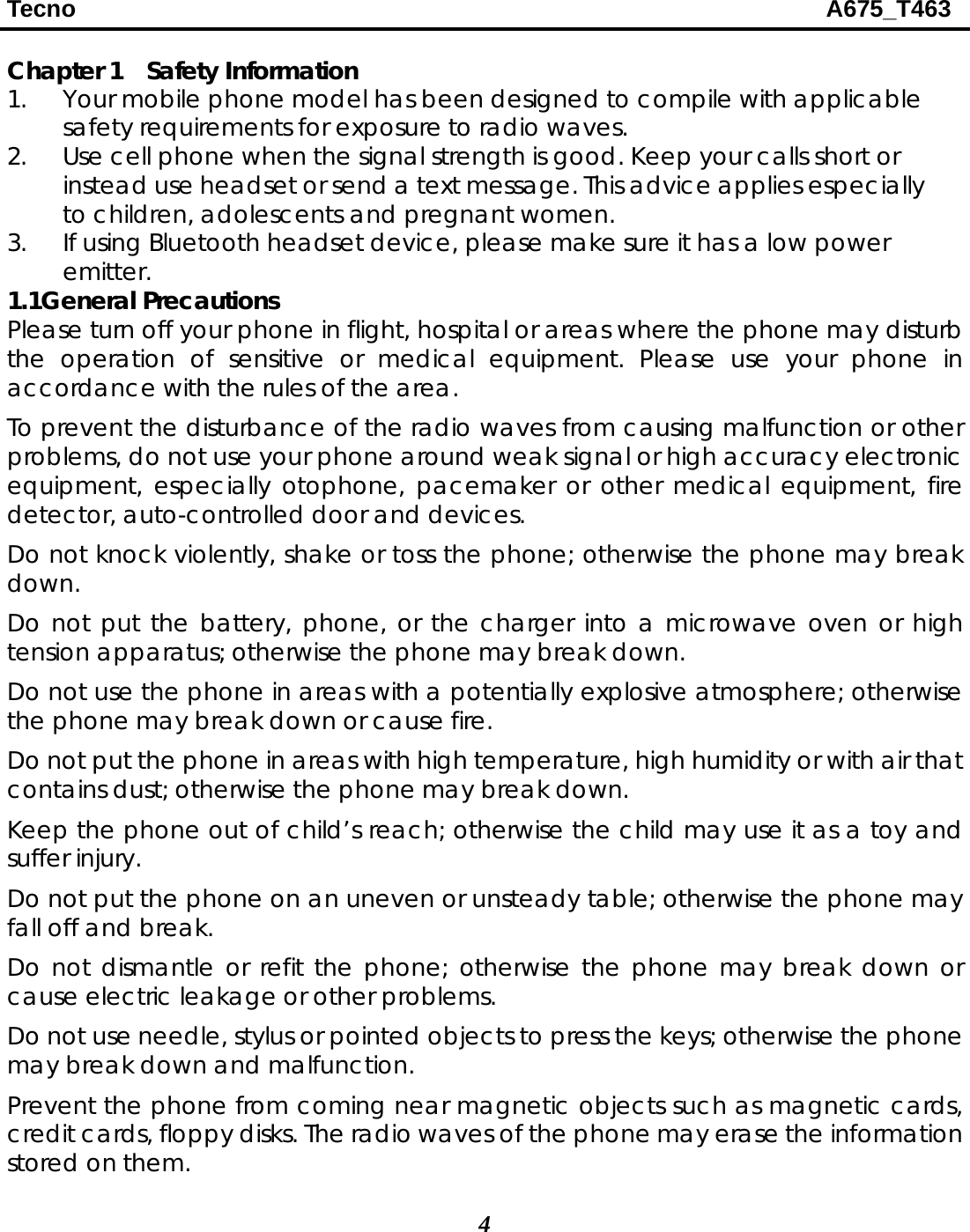 Tecno                                                              A675_T463 4  Chapter 1    Safety Information 1. Your mobile phone model has been designed to compile with applicable safety requirements for exposure to radio waves.   2. Use cell phone when the signal strength is good. Keep your calls short or instead use headset or send a text message. This advice applies especially to children, adolescents and pregnant women. 3. If using Bluetooth headset device, please make sure it has a low power emitter. 1.1General Precautions Please turn off your phone in flight, hospital or areas where the phone may disturb the operation of sensitive or medical equipment. Please use your phone in accordance with the rules of the area. To prevent the disturbance of the radio waves from causing malfunction or other problems, do not use your phone around weak signal or high accuracy electronic equipment, especially otophone, pacemaker or other medical equipment, fire detector, auto-controlled door and devices. Do not knock violently, shake or toss the phone; otherwise the phone may break down. Do not put the battery, phone, or the charger into a microwave oven or high tension apparatus; otherwise the phone may break down. Do not use the phone in areas with a potentially explosive atmosphere; otherwise the phone may break down or cause fire. Do not put the phone in areas with high temperature, high humidity or with air that contains dust; otherwise the phone may break down. Keep the phone out of child’s reach; otherwise the child may use it as a toy and suffer injury. Do not put the phone on an uneven or unsteady table; otherwise the phone may fall off and break. Do not dismantle or refit the phone; otherwise the phone may break down or cause electric leakage or other problems. Do not use needle, stylus or pointed objects to press the keys; otherwise the phone may break down and malfunction. Prevent the phone from coming near magnetic objects such as magnetic cards, credit cards, floppy disks. The radio waves of the phone may erase the information stored on them. 