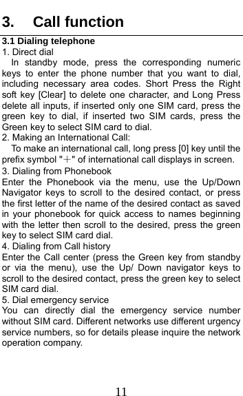  11 3. Call function 3.1 Dialing telephone 1. Direct dial In standby mode, press the corresponding numeric keys to enter the phone number that you want to dial, including necessary area codes. Short Press the Right soft key [Clear] to delete one character, and Long Press delete all inputs, if inserted only one SIM card, press the green key to dial, if inserted two SIM cards, press the Green key to select SIM card to dial. 2. Making an International Call:     To make an international call, long press [0] key until the prefix symbol &quot;＋&quot; of international call displays in screen. 3. Dialing from Phonebook   Enter the Phonebook via the menu, use the Up/Down Navigator keys to scroll to the desired contact, or press the first letter of the name of the desired contact as saved in your phonebook for quick access to names beginning with the letter then scroll to the desired, press the green key to select SIM card dial. 4. Dialing from Call history Enter the Call center (press the Green key from standby or via the menu), use the Up/ Down navigator keys to scroll to the desired contact, press the green key to select SIM card dial. 5. Dial emergency service You can directly dial the emergency service number without SIM card. Different networks use different urgency service numbers, so for details please inquire the network operation company. 
