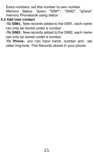  15       Extra numbers: set this number to own number    Memory Status: Query &quot;SIM1&quot;, &quot;SIM2&quot;, &quot;phone&quot; memory Phonebook using status 4.3 Add new contact   -To SIM1：New records added to the SIM1, each name can only be stored under a number. -To SIM2：New records added to the SIM2, each name can only be stored under a number. -To Phone：you can input name, number and  set caller ring-tone. This Records stored in your phone. 