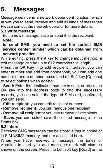  16 5. Messages Message service is a network dependent function, which allows you to send, receive and edit all kinds of messages. Please contact the network operator for more details. 5.1 Write message Edit a new message, save or send it to the recipient. Note:  to send SMS, you need to set the correct SMS service center number which can be obtained from network provider. While editing, press the # key to change input method, a text message can be up to 612 characters in length.   Press the OK Key, into add recipient interface, you can enter number and add from phonebook, you can add one number or more number, press the Left Soft key [Options] to select options when editing: - Send: Enter the destination number is sent, or press the OK key into the address book to find the necessary records, you can select the type of SIM card, confirmed, you can send. - Edit recipient: you can edit recipient number. - Remove recipient: you can remove one recipient. - Remove all recipients: you can remove all recipients - Save: you can select save the edited message to the Drafts box 5.2 Inbox Received SMS messages can be stored either in phone or in SIM1/SIM2 memory, and are accessed here. When you have received a message, the tones or vibration to alert you and message mark will also be shown on the screen. Press the Left soft key [Read] or the 