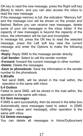  17 OK key to read the new message, press the Right soft key [Back] to return, and you can also access the inbox to read the new message. If the message memory is full, the indication “Memory full” and the message icon will be shown on the screen and flashed. Before you can receive new messages, delete some of your old messages in the inbox folder. If the capacity of new messages is beyond the capacity of the inbox, the information will be lost and incomplete. In message list, press the OK key to read the selected message, press the Left soft key view the current message and enter the Options to make the following menu:  -Reply: Reply SMS to the message sender directly.   -Call Sender: Select to call the sender number -Forward: forward the current message to other number. -Delete: Delete the messages.   -Save to phonebook: Save the information in the sender number to the phonebook. 5.3Drafts                                        Not send SMS, will be stored in the mail within, the operation is the same with inbox 5.4 Outbox Failed to send SMS, will be stored in the mail within, the operation is the same with inbox. 5.5 Sent messages If SMS is sent successfully, then be stored in the letter box. Automatically save messages need to select  in [SMS Settings  →save sent message], other operation is the same with inbox. 5.6 Delete messages You can delete all messages in Inbox/Outbox/sent 