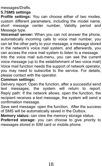  18 messages/Drafts. 5.7SMS settings Profile settings: You can choose either of two modes, custom different parameters, including the model name, short message center number, Validity period and Message type. Voicemail server: When you can not answer the phone, automatically incoming calls to voice mail number, you can let the other party to your message, a message stored in the network&apos;s voice mail system, and afterwards, you can access the voice mail system to listen to a message.   Into the voice mail sub-menu, you can see the current voice message (up to the establishment of two voice mail)   Voice mail function needs the support of network operator, you may need to subscribe to the service. For details, please contact with the operator. Common settings: Delivery report: Open the function, after a successful send text  messages,  the  system  will  return  to  report.         Reply path: If the network allows, open the function, the recipient receives a text message, the system will send a confirmation message. Save sent message: open the function, After the success of SMS will be automatically saved in the Outbox. Memory status: can view the memory storage status. Preferred storage: you can choose to give priority to messages stored in SIM card or mobile phone.  