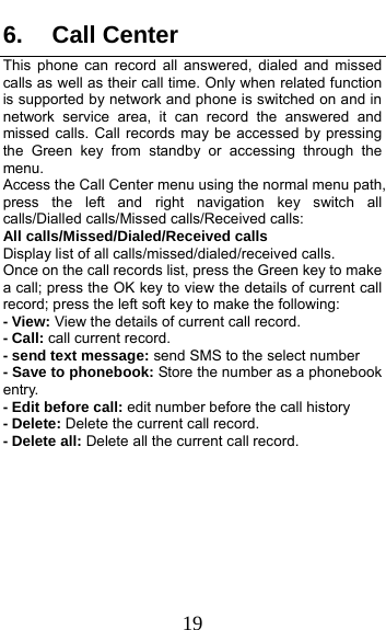  19 6. Call Center This phone can record all answered, dialed and missed calls as well as their call time. Only when related function is supported by network and phone is switched on and in network service area, it can record the answered and missed calls. Call records may be accessed by pressing the Green key from standby or accessing through the menu.  Access the Call Center menu using the normal menu path, press the left and right navigation key switch all calls/Dialled calls/Missed calls/Received calls: All calls/Missed/Dialed/Received calls Display list of all calls/missed/dialed/received calls. Once on the call records list, press the Green key to make a call; press the OK key to view the details of current call record; press the left soft key to make the following: - View: View the details of current call record. - Call: call current record. - send text message: send SMS to the select number - Save to phonebook: Store the number as a phonebook entry. - Edit before call: edit number before the call history   - Delete: Delete the current call record. - Delete all: Delete all the current call record. 