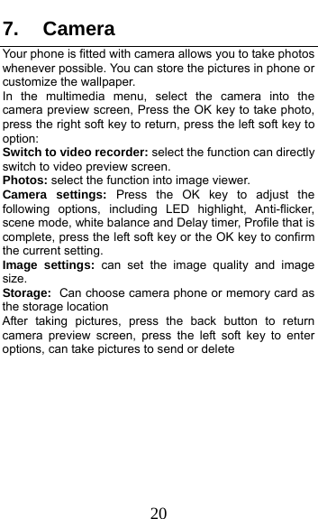  20 7. Camera Your phone is fitted with camera allows you to take photos whenever possible. You can store the pictures in phone or customize the wallpaper. In the multimedia menu, select the camera into the camera preview screen, Press the OK key to take photo, press the right soft key to return, press the left soft key to option: Switch to video recorder: select the function can directly switch to video preview screen. Photos: select the function into image viewer. Camera settings: Press the OK key to adjust the following options, including LED highlight, Anti-flicker, scene mode, white balance and Delay timer, Profile that is complete, press the left soft key or the OK key to confirm the current setting.   Image settings: can set the image quality and image size. Storage: Can choose camera phone or memory card as the storage location After taking pictures, press the back button to return camera preview screen, press the left soft key to enter options, can take pictures to send or delete 