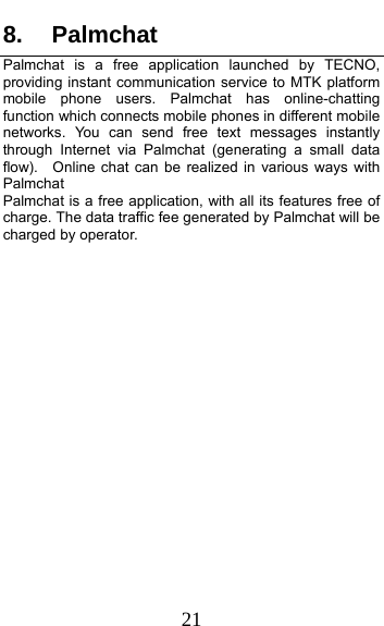  21 8. Palmchat Palmchat is a free application launched by TECNO, providing instant communication service to MTK platform mobile phone users. Palmchat has online-chatting function which connects mobile phones in different mobile networks. You can send free text messages instantly through Internet via Palmchat (generating a small data flow).  Online chat can be realized in various ways with Palmchat  Palmchat is a free application, with all its features free of charge. The data traffic fee generated by Palmchat will be charged by operator.  