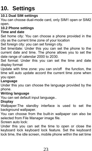  23 10. Settings 10.1 Dual SIM settings You can choose dual-mode card, only SIM1 open or SIM2 open. 10.2 Phone settings Time and date Set home city: You can choose a phone provided in the city as the current time zone of your location Set foreign city: you can set foreign city. Set time/date: Under this you can set the phone to the current date and time. The phone allows you to set the date range of calendar 2000 to 2030. Set format: Under this you can set the time and date display format Update with time zone: you can on/off    the function, the time will auto update accord the current time zone when you open Language   Under this you can choose the language provided by the phone. Writing language You can set default input language.. Display Wallpaper:The standby interface is used to set the background wallpaper. You can choose from the built-in wallpaper can also be selected from File Manager image file. Screen auto lock:   Under this you can set the time to open or close the keyboard lock keyboard lock feature. Set the keyboard lock time, the idle screen, mobile phone within the set time 