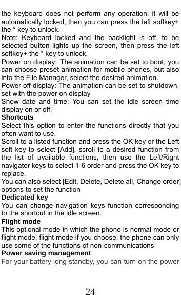  24 the keyboard does not perform any operation, it will be automatically locked, then you can press the left softkey+ the * key to unlock. Note: Keyboard locked and the backlight is off, to be selected button lights up the screen, then press the left softkey+ the * key to unlock. Power on display: The animation can be set to boot, you can choose preset animation for mobile phones, but also into the File Manager, select the desired animation. Power off display: The animation can be set to shutdown, set with the power on display Show date and time: You can set the idle screen time display on or off. Shortcuts Select this option to enter the functions directly that you often want to use. Scroll to a listed function and press the OK key or the Left soft key to select [Add], scroll to a desired function from the list of available functions, then use the Left/Right navigator keys to select 1-6 order and press the OK key to replace. You can also select [Edit, Delete, Delete all, Change order] options to set the function Dedicated key You can change navigation keys function corresponding to the shortcut in the idle screen. Flight mode This optional mode in which the phone is normal mode or flight mode, flight mode if you choose, the phone can only use some of the functions of non-communications Power saving management For your battery long standby, you can turn on the power 