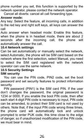  26 phone number you set, this function is supported by the network operator, please contact the network operator.     Cancel all diverts: cancel all call forwarding type. Answer mode: Any key: Select the feature, all incoming calls, in addition to the red key and right soft keys, all keys can answer the call Auto answer when headset mode: Enable this feature, when the phone is in headset mode, there are about 2 seconds after the incoming call, the phone will automatically answer the call. 10.4 Network settings Can be set automatically or manually select the network, select Automatic, the phone will be SIM card based on the network where the first selection, select Manual, you need to select the SIM card registered with the network operator can use the same network. 10.5 Security Settings SIM security You can use the PIN code, PIN2 code, set the boot password and set security features to protect information security. PIN password (PIN1) is the SIM card PIN. If the user don’t changes the password, the original password is 1234 or 0000. If you enable the boot PIN code, then after each start 4-digit PIN code is necessary to input, PIN code can be amended, to protect their SIM card is not used by others. Note that, if the input PIN code wrong three times, the phone card will automatically lock and unlock prompted to enter PUK code, this time close to the edge of danger, so if unauthorized modification of the PIN code, we must bear in mind.   