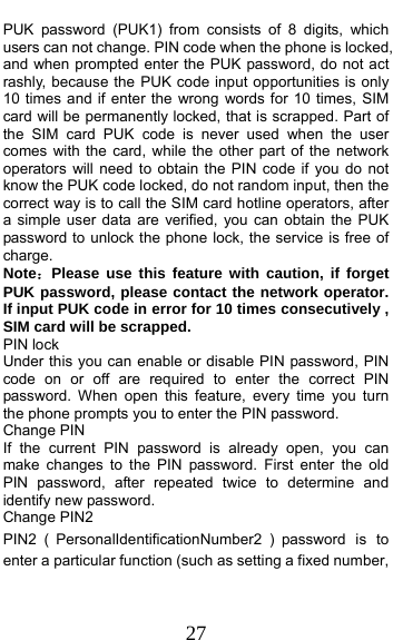  27 PUK password (PUK1) from consists of 8 digits, which users can not change. PIN code when the phone is locked, and when prompted enter the PUK password, do not act rashly, because the PUK code input opportunities is only 10 times and if enter the wrong words for 10 times, SIM card will be permanently locked, that is scrapped. Part of the SIM card PUK code is never used when the user comes with the card, while the other part of the network operators will need to obtain the PIN code if you do not know the PUK code locked, do not random input, then the correct way is to call the SIM card hotline operators, after a simple user data are verified, you can obtain the PUK password to unlock the phone lock, the service is free of charge. Note：Please use this feature with caution, if forget PUK password, please contact the network operator. If input PUK code in error for 10 times consecutively , SIM card will be scrapped. PIN lock Under this you can enable or disable PIN password, PIN code on or off are required to enter the correct PIN password. When open this feature, every time you turn the phone prompts you to enter the PIN password. Change PIN If the current PIN password is already open, you can make changes to the PIN password. First enter the old PIN password, after repeated twice to determine and identify new password. Change PIN2 PIN2 （PersonalIdentificationNumber2 ）password is to enter a particular function (such as setting a fixed number, 