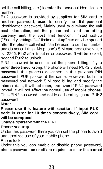  28 set the call billing, etc.) to enter the personal identification number. Pin2 password is provided by suppliers for SIM card to another password, used to qualify the dial personal identification password, Mainly used to eliminate the call cost information, set the phone calls and the billing currency unit, the cost limit function, limited dial-up (&quot;Security settings &quot;---&quot; limited dial-up&quot; can only be opened after the phone call which can be used to set the number and do not call this). My phone&apos;s SIM card predictive value is 12345. Pin2 after input error password 3 will be locked, needed Puk2 to unlock. PIN2 password is used to set the phone billing. If you enter three times wrong, the phone will need PUK2 unlock password, the process described in the previous PIN password, PUK password the same. However, both the password and network SIM card billing and modify the internal data, it will not open, and even if PIN2 password locked, it will not affect the normal use of mobile phones. Thus PIN2 password, and not to deliberately ignore PUK2 password. Note:  Please use this feature with caution, If input PUK code in error for 10 times consecutively, SIM card will be scrapped. Change operation with the PIN1. Phone security Under this password there you can set the phone to avoid unauthorized use of your mobile phone Phone lock Under this you can enable or disable phone password, phone password on or off are required to enter the correct 